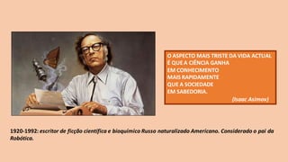 1920-1992: escritor de ficção científica e bioquímico Russo naturalizado Americano. Considerado o pai da
Robótica.
O ASPECTO MAIS TRISTE DA VIDA ACTUAL
É QUEA CIÊNCIA GANHA
EM CONHECIMENTO
MAIS RAPIDAMENTE
QUE A SOCIEDADE
EM SABEDORIA.
(Isaac Asimov)
 