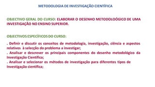 METODOLOGIA DE INVESTIGAÇÃO CIENTÍFICA
OBJECTIVO GERAL DO CURSO: ELABORAR O DESENHO METODOLOÓGICO DE UMA
INVESTIGAÇÃO NO ENSINO SUPERIOR.
OBJECTIVOS ESPECÍFICOSDO CURSO:
. Definir e discutir os conceitos de metodologia, investigação, ciência e aspectos
relativos à selecção do problema a investigar;
. Analisar e descrever os principais componentes do desenho metodológico da
Investigação Científica;
. Analisar e selecionar os métodos de investigação para diferentes tipos de
Investigação científica;
 