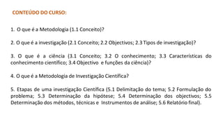 CONTEÚDO DO CURSO:
1. O que é a Metodologia (1.1 Conceito)?
2. O que é a investigação (2.1 Conceito; 2.2 Objectivos; 2.3 Tipos de investigação)?
3. O que é a ciência (3.1 Conceito; 3.2 O conhecimento; 3.3 Características do
conhecimento científico; 3.4 Objectivo e funções da ciência)?
4. O que é a Metodologia de Investigação Científica?
5. Etapas de uma investigação Científica (5.1 Delimitação do tema; 5.2 Formulação do
problema; 5.3 Determinação da hipótese; 5.4 Determinação dos objectivos; 5.5
Determinação dos métodos, técnicas e Instrumentos de análise; 5.6 Relatório final).
 
