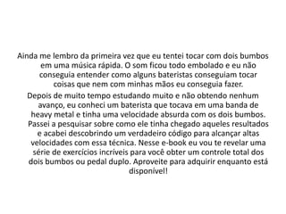 Conteúdo do curso
• MÓDULO 1 - Noções Básicas
• Qual é o modelo de baquetas ideal para você.
• A postura para tocar de forma relaxada.
• Desvendando o "Diagrama de Bateria".
• E muito mais.
• MÓDULO 2 - Técnica
• Exercícios para fortalecer a mão fraca.
• Exercícios para aumentar a velocidade dos seus pés.
• Como melhorar sua coordenação motora utilizando uma série de exercícios eficazes e simples.
• E muito mais.
• MÓDULO 3 - Ritmos
• 102 Levadas Inesquecíveis.
• Abordagem de diferentes estilos musicais.
• Onde e como aplicar cada ritmo.
• E muito mais.
 