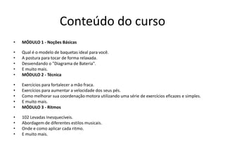• MÓDULO 4 - Gospel Chops
• O básico de ritmos lineares.
• 20 Frases de fácil aplicação.
• Deslocamento rítmico.
• E muito mais.
• MÓDULO 5 - Dois Bumbos/Pedal Duplo
• Técnica de Dois Bumbos.
• Equilibrando os dois pés.
• Diversas levadas utilizando os Dois Bumbos.
• E muito mais.
• MÓDULO 6 - Viradas
• Como executar viradas seguras.
• Viradas em diferentes tempos.
• Utilização de células rítmicas incríveis.
• E muito mais.
 