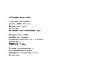 • MÓDULO 7 - Rudimentos
• A nova forma de aprender rudimentos.
• Os rudimentos essenciais para a formação de qualquer baterista.
• Trabalhando a ambidestria.
• E muito mais.
• MÓDULO 8 - 37 Segredos Para Obter Sucesso como Baterista
• Como práticar bateria da maneira correta.
• Dicas de outro para a carreira como baterista.
• Como se tornar um grande baterista.
• E muito mais.
 