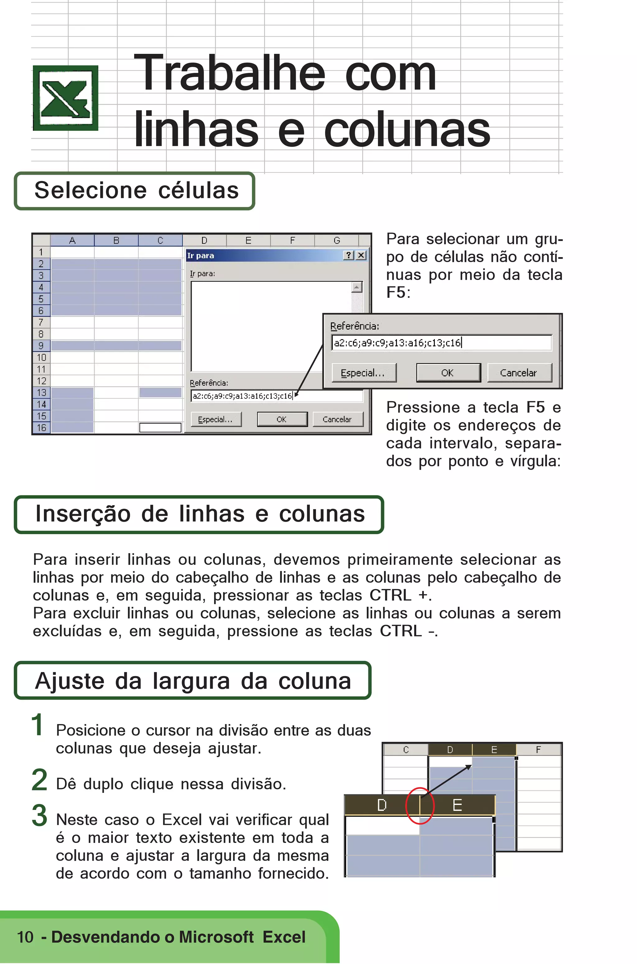 Trabalhe com
linhas e colunas
Selecione células
Para selecionar um grupo de células não contínuas por meio da tecla
F5:

Pressione a tecla F5 e
digite os endereços de
cada intervalo, separados por ponto e vírgula:

Inserção de linhas e colunas
Para inserir linhas ou colunas, devemos primeiramente selecionar as
linhas por meio do cabeçalho de linhas e as colunas pelo cabeçalho de
colunas e, em seguida, pressionar as teclas CTRL +.
Para excluir linhas ou colunas, selecione as linhas ou colunas a serem
excluídas e, em seguida, pressione as teclas CTRL –.

Ajuste da largura da coluna

1

Posicione o cursor na divisão entre as duas
colunas que deseja ajustar.

2 Dê duplo clique nessa divisão.
3 Neste caso o Excel vai verificar qual

é o maior texto existente em toda a
coluna e ajustar a largura da mesma
de acordo com o tamanho fornecido.

10 - Desvendando o Microsoft Excel

 
