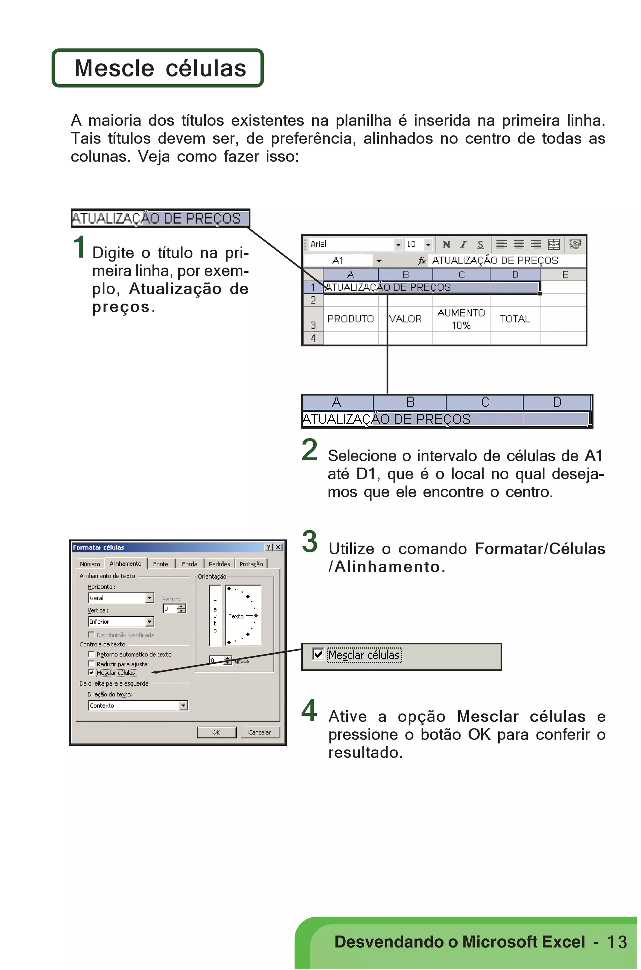 PRIMEIIROS PASSOS

Mescle células
A maioria dos títulos existentes na planilha é inserida na primeira linha.
Tais títulos devem ser, de preferência, alinhados no centro de todas as
colunas. Veja como fazer isso:

1 Digite o título na primeira linha, por exemplo, Atualização de
preços .

2
3

4

Selecione o intervalo de células de A1
até D1, que é o local no qual desejamos que ele encontre o centro.

Utilize o comando Formatar/Células
/ Alinhamento.

Ative a opção Mesclar células e
pressione o botão OK para conferir o
resultado.

Desvendando o Microsoft Excel - 1 3

 