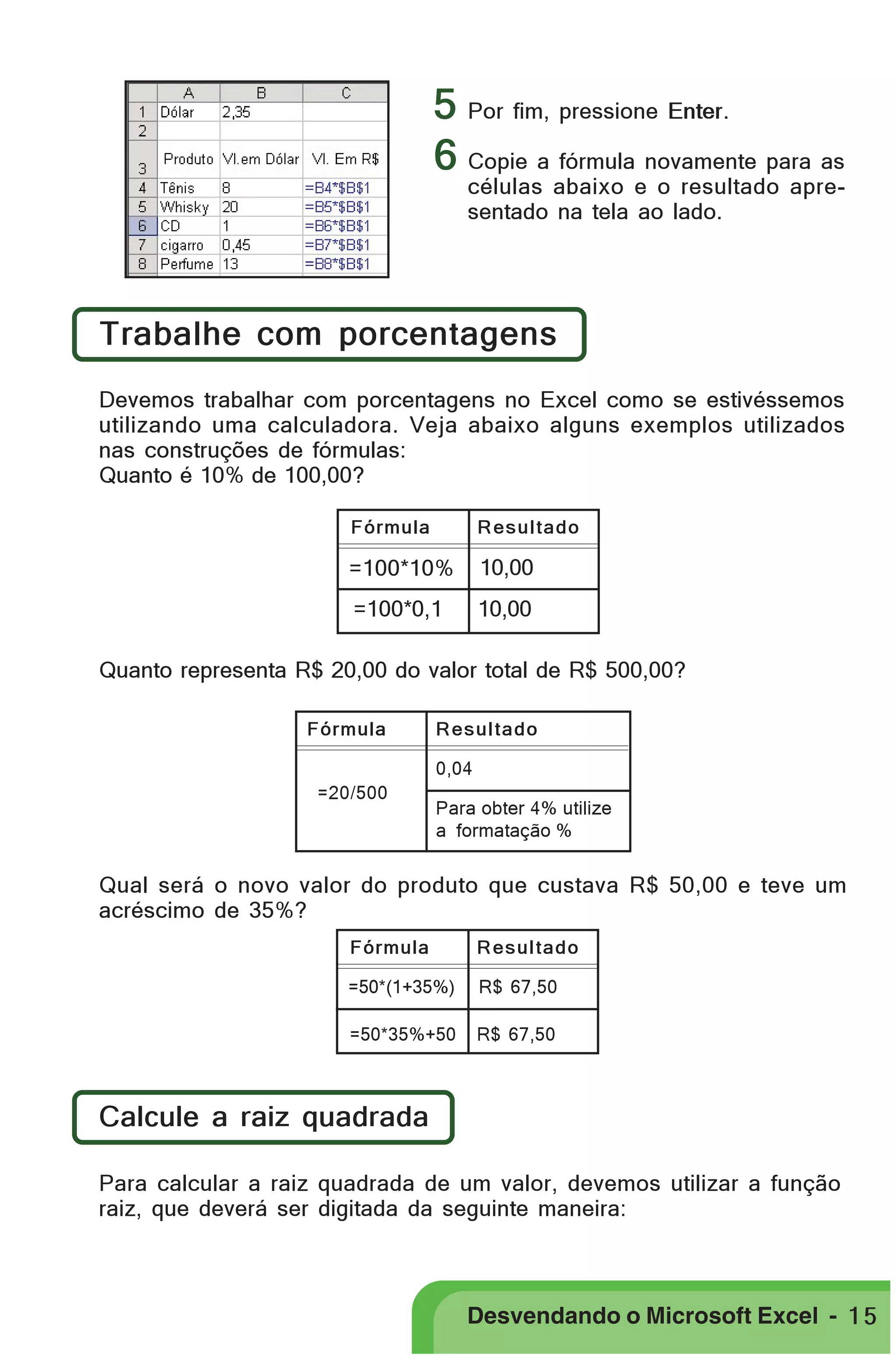 PRIMEIIROS PASSOS

5 Por fim, pressione Enter.
6 Copie a fórmula novamente para as
células abaixo e o resultado apresentado na tela ao lado.

Trabalhe com porcentagens
Devemos trabalhar com porcentagens no Excel como se estivéssemos
utilizando uma calculadora. Veja abaixo alguns exemplos utilizados
nas construções de fórmulas:
Quanto é 10% de 100,00?
Fórmula

Resultado

=100*10%

10,00

=100*0,1

10,00

Quanto representa R$ 20,00 do valor total de R$ 500,00?
Fórmula

Resultado
0,04

=20/500

Para obter 4% utilize
a formatação %

Qual será o novo valor do produto que custava R$ 50,00 e teve um
acréscimo de 35%?
Fórmula

Resultado

=50*(1+35%)

R$ 67,50

=50*35%+50

R$ 67,50

Calcule a raiz quadrada
Para calcular a raiz quadrada de um valor, devemos utilizar a função
raiz, que deverá ser digitada da seguinte maneira:

Desvendando o Microsoft Excel - 1 5

 