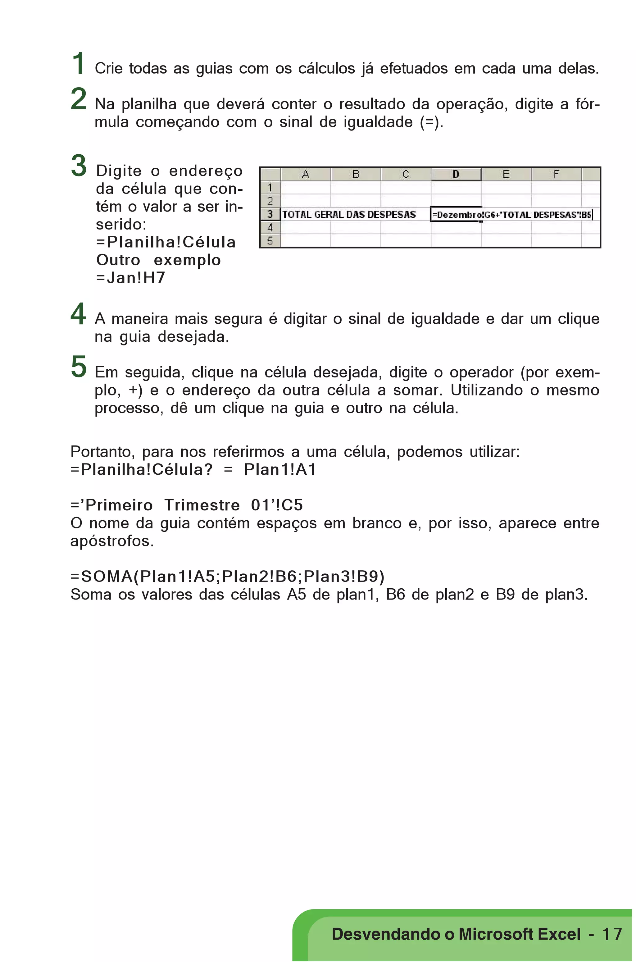 PRIMEIIROS PASSOS

1 Crie todas as guias com os cálculos já efetuados em cada uma delas.
2 Na planilha que deverá conter o resultado da operação, digite a fórmula começando com o sinal de igualdade (=).

3 Digite

o endereço
da célula que contém o valor a ser inserido:
=Planilha!Célula
Outro exemplo
=Jan!H7

4 A maneira mais segura é digitar o sinal de igualdade e dar um clique
na guia desejada.

5 Em seguida, clique na célula desejada, digite o operador (por exemplo, +) e o endereço da outra célula a somar. Utilizando o mesmo
processo, dê um clique na guia e outro na célula.

Portanto, para nos referirmos a uma célula, podemos utilizar:
=Planilha!Célula? = Plan1!A1
=’Primeiro Trimestre 01’!C5
O nome da guia contém espaços em branco e, por isso, aparece entre
apóstrofos.
=SOMA(Plan1!A5;Plan2!B6;Plan3!B9)
Soma os valores das células A5 de plan1, B6 de plan2 e B9 de plan3.

Desvendando o Microsoft Excel - 1 7

 