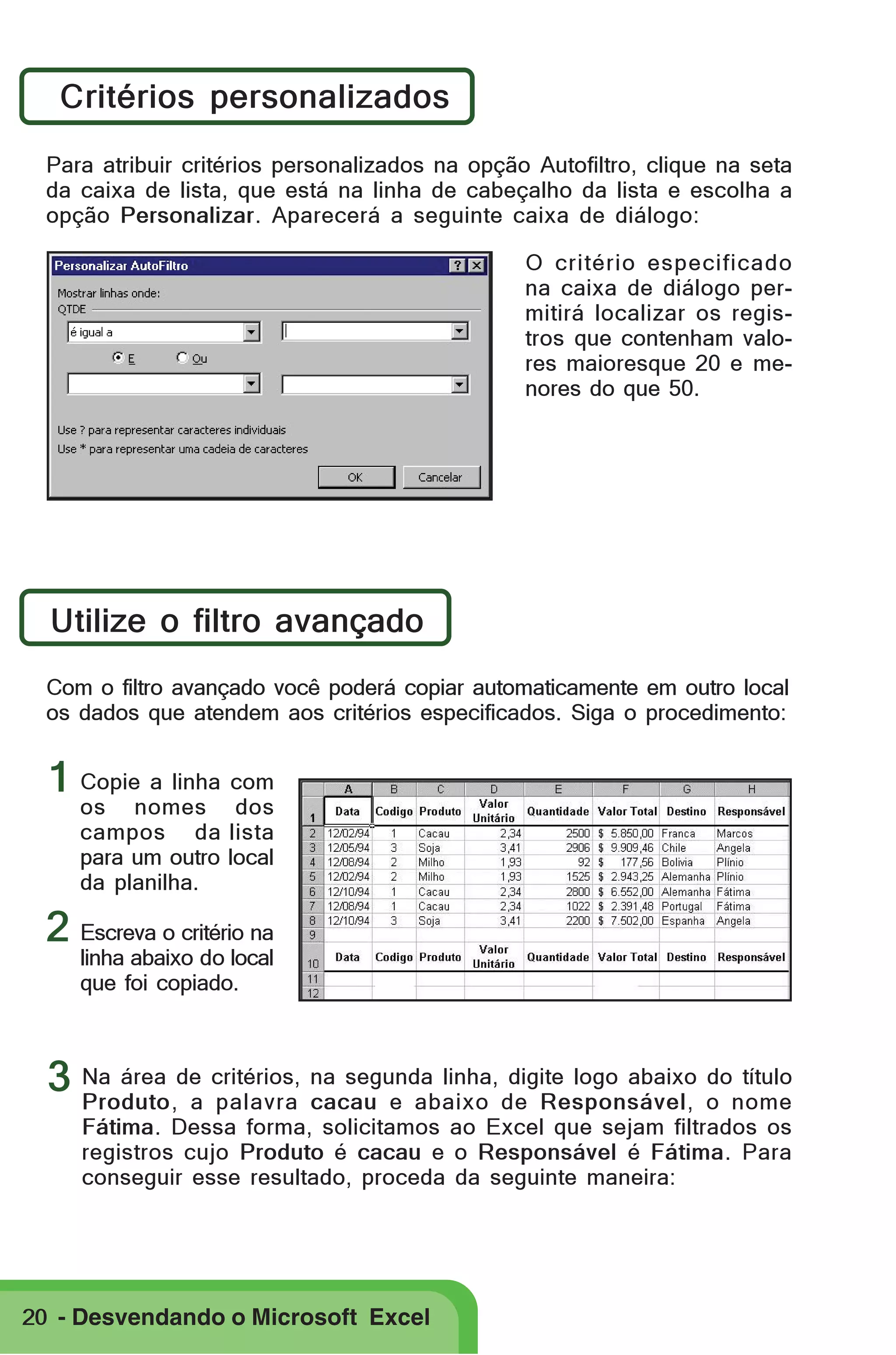 Critérios personalizados
Para atribuir critérios personalizados na opção Autofiltro, clique na seta
da caixa de lista, que está na linha de cabeçalho da lista e escolha a
opção Personalizar. Aparecerá a seguinte caixa de diálogo:
O critério especificado
na caixa de diálogo permitirá localizar os registros que contenham valores maioresque 20 e menores do que 50.

Utilize o filtro avançado
Com o filtro avançado você poderá copiar automaticamente em outro local
os dados que atendem aos critérios especificados. Siga o procedimento:

1 Copie a linha com

os nomes dos
campos da lista
para um outro local
da planilha.

2 Escreva o critério na

linha abaixo do local
que foi copiado.

digite logo abaixo do título
3 Na área de critérios, na segunda linha, de Responsável, o nome
Produto, a palavra cacau e abaixo
Fátima. Dessa forma, solicitamos ao Excel que sejam filtrados os
registros cujo Produto é cacau e o Responsável é Fátima. Para
conseguir esse resultado, proceda da seguinte maneira:

20 - Desvendando o Microsoft Excel

 
