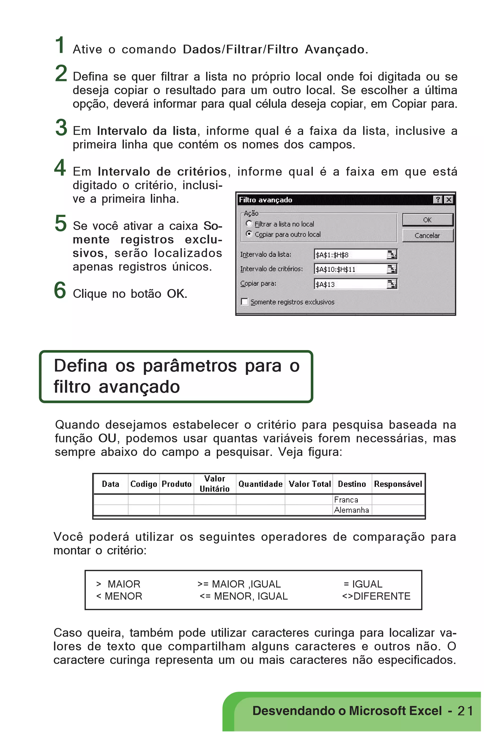 PRIMEIIROS PASSOS

1 Ative o comando Dados/Filtrar/Filtro Avançado.
2 Defina se quer filtrar a lista no próprio local onde foi digitada ou se

deseja copiar o resultado para um outro local. Se escolher a última
opção, deverá informar para qual célula deseja copiar, em Copiar para.

3 Em Intervalo da lista, informe qual é a faixa da lista, inclusive a
primeira linha que contém os nomes dos campos.

4 Em Intervalo de critérios, informe qual é a faixa em que está
digitado o critério, inclusive a primeira linha.

5 Se você ativar a caixa So-

mente registros exclusivos, serão localizados
apenas registros únicos.

6 Clique no botão OK.
Defina os parâmetros para o
filtro avançado
Quando desejamos estabelecer o critério para pesquisa baseada na
função OU, podemos usar quantas variáveis forem necessárias, mas
sempre abaixo do campo a pesquisar. Veja figura:

Você poderá utilizar os seguintes operadores de comparação para
montar o critério:
> MAIOR
< MENOR

>= MAIOR ,IGUAL
<= MENOR, IGUAL

= IGUAL
<>DIFERENTE

Caso queira, também pode utilizar caracteres curinga para localizar valores de texto que compartilham alguns caracteres e outros não. O
caractere curinga representa um ou mais caracteres não especificados.

Desvendando o Microsoft Excel - 2 1

 