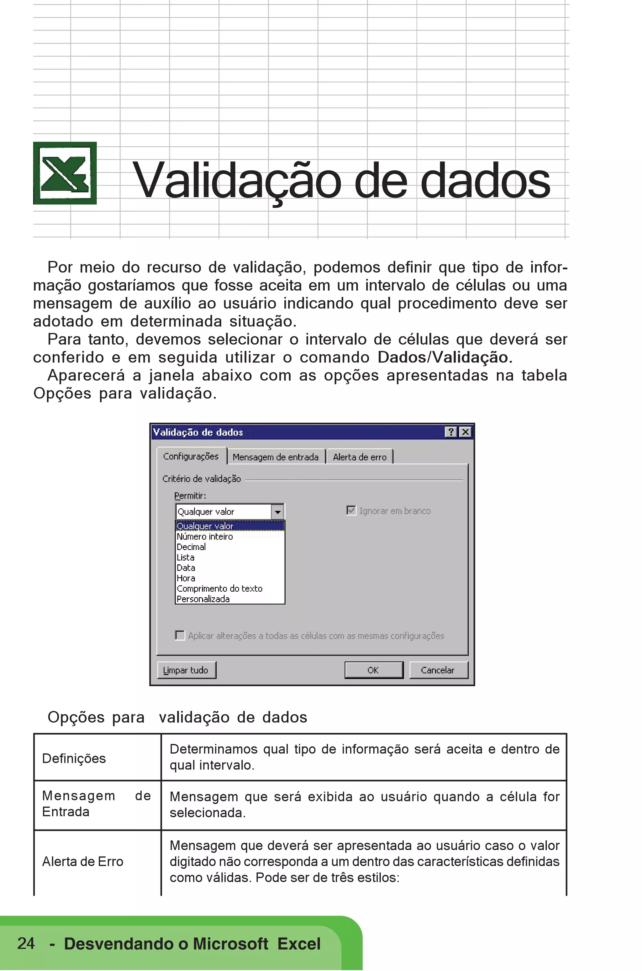 Validação de dados
Por meio do recurso de validação, podemos definir que tipo de informação gostaríamos que fosse aceita em um intervalo de células ou uma
mensagem de auxílio ao usuário indicando qual procedimento deve ser
adotado em determinada situação.
Para tanto, devemos selecionar o intervalo de células que deverá ser
conferido e em seguida utilizar o comando Dados/Validação.
Aparecerá a janela abaixo com as opções apresentadas na tabela
Opções para validação.

Opções para validação de dados
Determinamos qual tipo de informação será aceita e dentro de
qual intervalo.

Definições
Mensagem
Entrada

Alerta de Erro

de

Mensagem que será exibida ao usuário quando a célula for
selecionada.
Mensagem que deverá ser apresentada ao usuário caso o valor
digitado não corresponda a um dentro das características definidas
como válidas. Pode ser de três estilos:

24 - Desvendando o Microsoft Excel

 