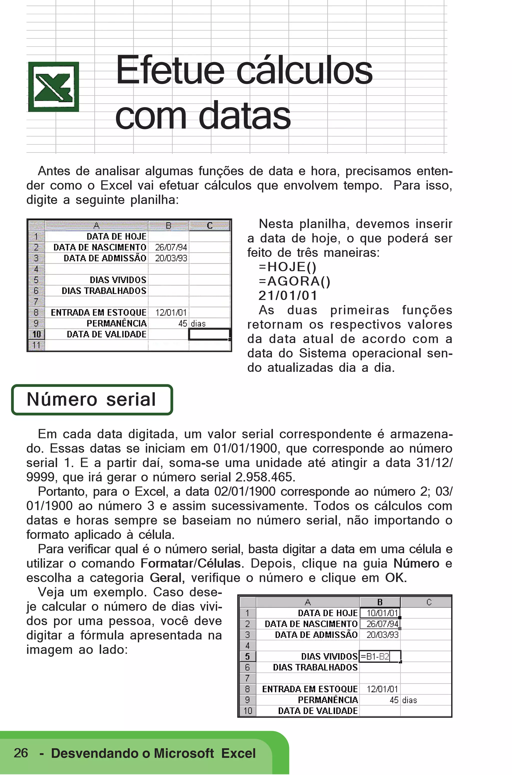 Efetue cálculos
com datas
Antes de analisar algumas funções de data e hora, precisamos entender como o Excel vai efetuar cálculos que envolvem tempo. Para isso,
digite a seguinte planilha:
Nesta planilha, devemos inserir
a data de hoje, o que poderá ser
feito de três maneiras:
=HOJE()
=AGORA()
21/01/01
As duas primeiras funções
retornam os respectivos valores
da data atual de acordo com a
data do Sistema operacional sendo atualizadas dia a dia.

Número serial
Em cada data digitada, um valor serial correspondente é armazenado. Essas datas se iniciam em 01/01/1900, que corresponde ao número
serial 1. E a partir daí, soma-se uma unidade até atingir a data 31/12/
9999, que irá gerar o número serial 2.958.465.
Portanto, para o Excel, a data 02/01/1900 corresponde ao número 2; 03/
01/1900 ao número 3 e assim sucessivamente. Todos os cálculos com
datas e horas sempre se baseiam no número serial, não importando o
formato aplicado à célula.
Para verificar qual é o número serial, basta digitar a data em uma célula e
utilizar o comando Formatar/Células. Depois, clique na guia Número e
escolha a categoria Geral, verifique o número e clique em OK.
Veja um exemplo. Caso deseje calcular o número de dias vividos por uma pessoa, você deve
digitar a fórmula apresentada na
imagem ao lado:

26 - Desvendando o Microsoft Excel

 