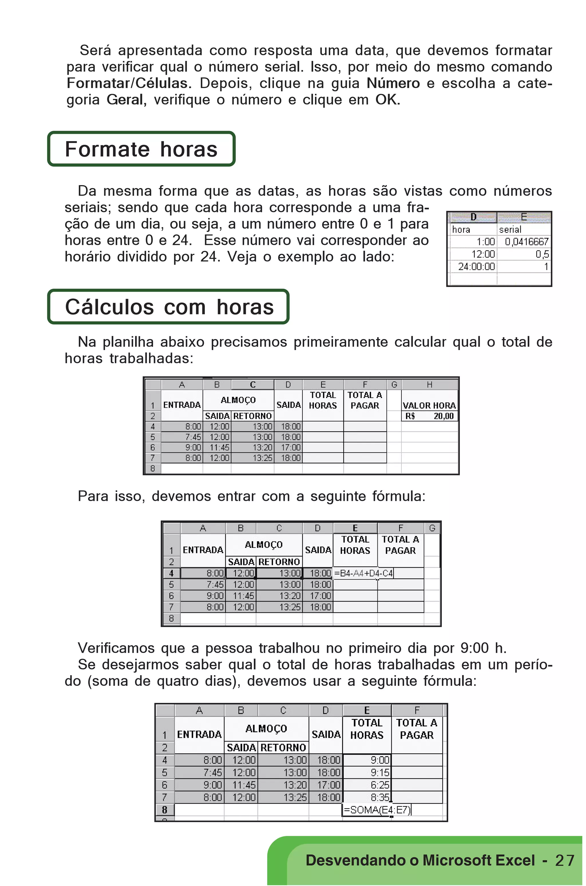 PRIMEIIROS PASSOS

Será apresentada como resposta uma data, que devemos formatar
para verificar qual o número serial. Isso, por meio do mesmo comando
Formatar/Células. Depois, clique na guia Número e escolha a categoria Geral, verifique o número e clique em OK.

Formate horas
Da mesma forma que as datas, as horas são vistas como números
seriais; sendo que cada hora corresponde a uma fração de um dia, ou seja, a um número entre 0 e 1 para
horas entre 0 e 24. Esse número vai corresponder ao
horário dividido por 24. Veja o exemplo ao lado:

Cálculos com horas
Na planilha abaixo precisamos primeiramente calcular qual o total de
horas trabalhadas:

Para isso, devemos entrar com a seguinte fórmula:

Verificamos que a pessoa trabalhou no primeiro dia por 9:00 h.
Se desejarmos saber qual o total de horas trabalhadas em um período (soma de quatro dias), devemos usar a seguinte fórmula:

Desvendando o Microsoft Excel - 2 7

 
