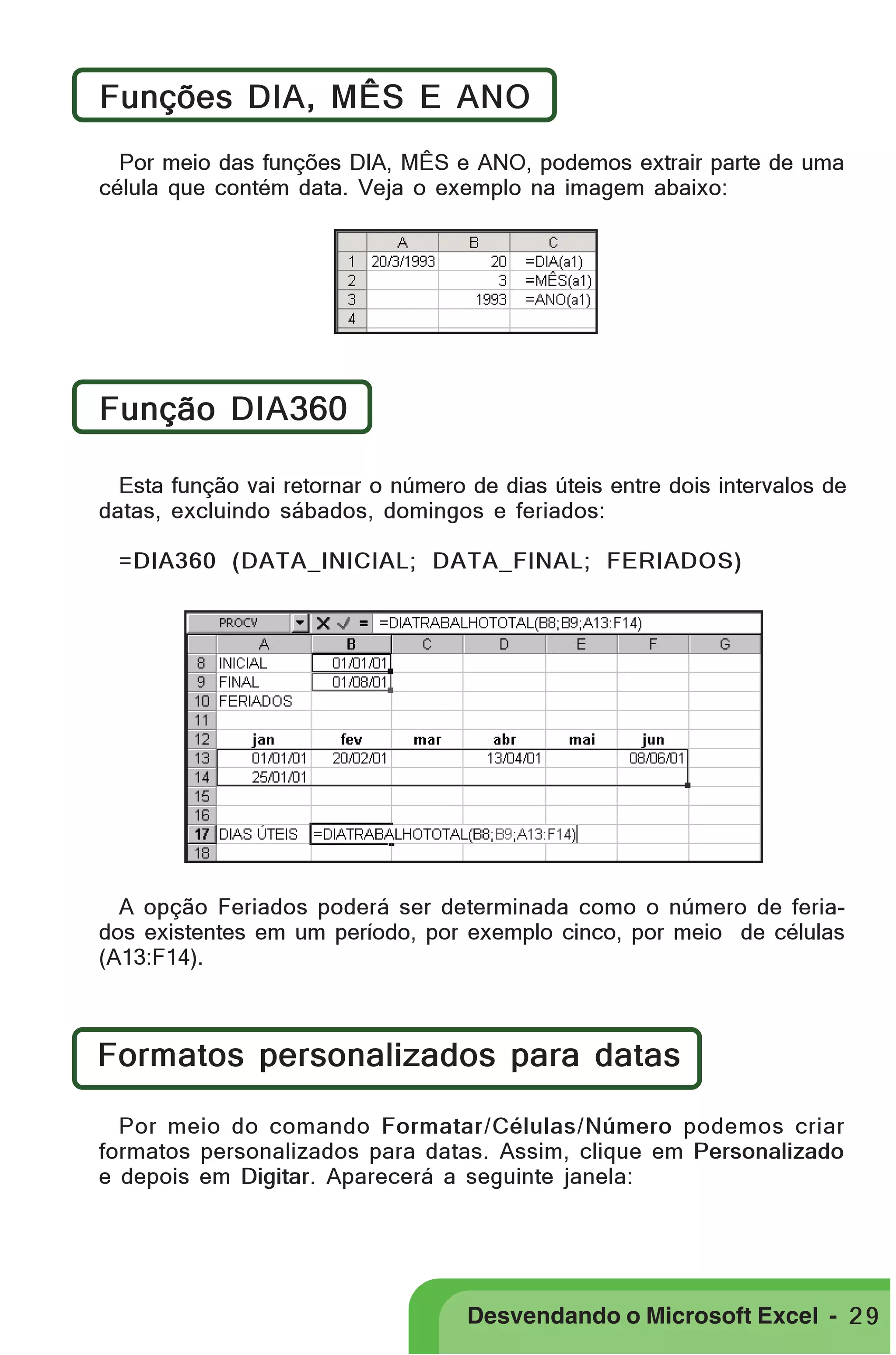 PRIMEIIROS PASSOS

Funções DIA, MÊS E ANO
Por meio das funções DIA, MÊS e ANO, podemos extrair parte de uma
célula que contém data. Veja o exemplo na imagem abaixo:

Função DIA360
Esta função vai retornar o número de dias úteis entre dois intervalos de
datas, excluindo sábados, domingos e feriados:
=DIA360 (DATA_INICIAL; DATA_FINAL; FERIADOS)

A opção Feriados poderá ser determinada como o número de feriados existentes em um período, por exemplo cinco, por meio de células
(A13:F14).

Formatos personalizados para datas
Por meio do comando Formatar/Células/Número podemos criar
formatos personalizados para datas. Assim, clique em Personalizado
e depois em Digitar. Aparecerá a seguinte janela:

Desvendando o Microsoft Excel - 2 9

 