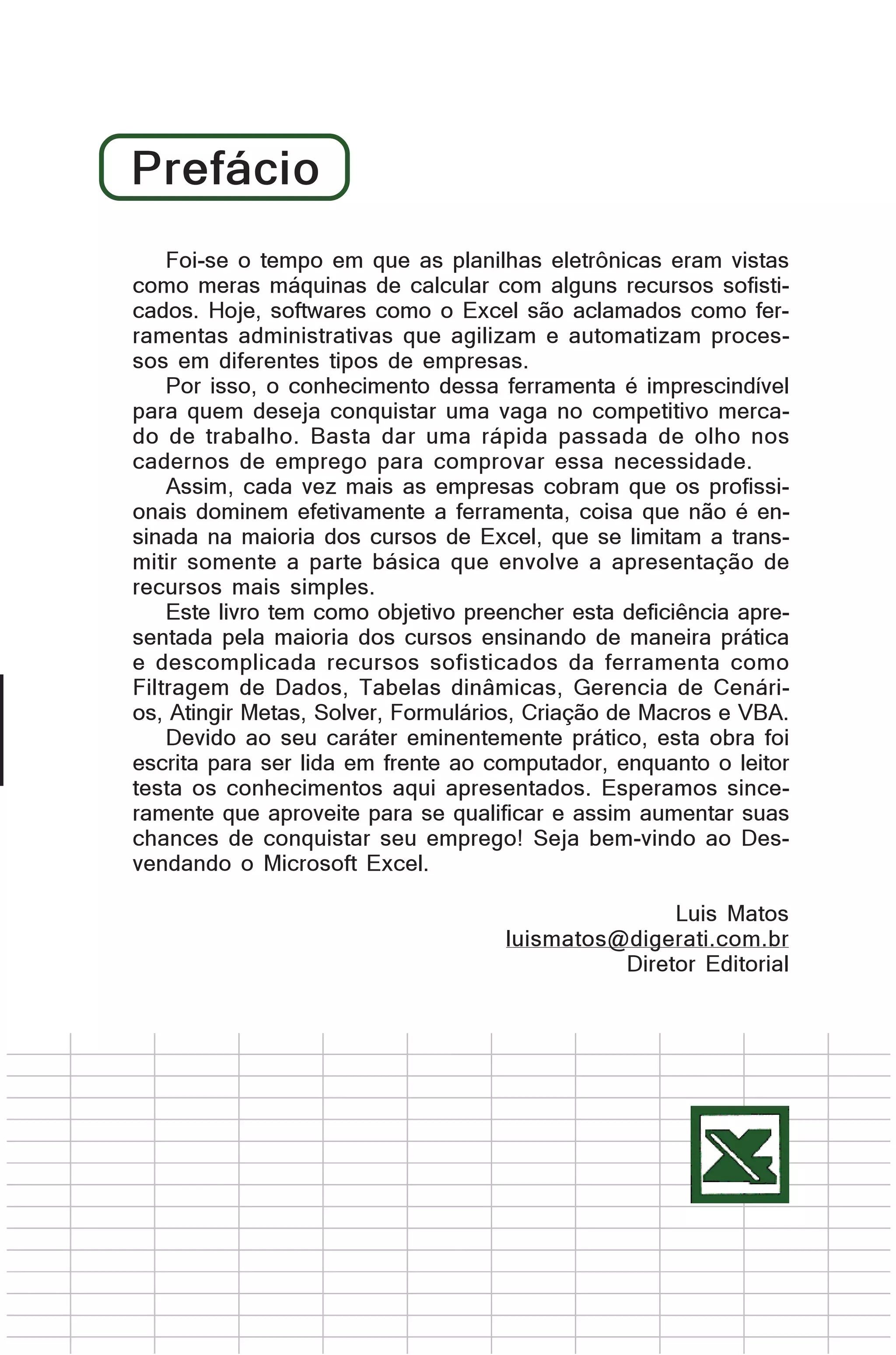 Prefácio
Foi-se o tempo em que as planilhas eletrônicas eram vistas
Foi-se o tempo em que as planilhas eletrônicas eram vistas
como máquinas de calcular com alguns recursos sofisticomo meras meras máquinas de calcular com alguns recursos
sofisticados. Hoje, como o Excel são aclamados como fercados. Hoje, softwares softwares como o Excel são aclamados
como ferramentas administrativas que e automatizam procesramentas administrativas que agilizam agilizam e automatizam
sos em diferentesprocessosempresas.
tipos de em diferentes tipos de empresas.
Por isso, o conhecimento dessa ferramenta é imprescindível
Por isso, o conhecimento desta ferramenta é imprescindível
para quem deseja conquistar uma vaga no competitivo mercapara quem deseja conquistar uma vaga no competitivo mercado de trabalho. dar uma rápida passada de olho nos
do de trabalho. Basta Basta uma rápidapassada de olho nos
cadernos de emprego para comprovar essa necessidade.
cadernos de emprego para comprovar essa necessidade.
No cada vez mais as empresas cobram cobram que os
Assim, entanto, cada vez mais as empresas que os profissiprofissionais dominem efetivamente a ferramenta, coisa que
onais dominem efetivamente a ferramenta, coisa que não é ensinada nãomaioria dos cursos de Excel, que se limitam aque se
na é ensinada na maioria dos cursos de Excel, transmitir limitam a a parte básica queaenvolve a apresentação de
somente transmitir somente parte básica que envolve a
apresentação de recursos mais simples.
recursos mais simples.
EsteEste livro como objetivo preencher esta deficiência aprelivro tem tem como objetivo preencher esta deficiência
apresentada pela maioria dos ensinando de maneira prática
sentada pela maioria dos cursos cursos ensinando de maneira
prática e descomplicada recursos sofisticados da ferramenta
e descomplicada recursos sofisticados da ferramenta como
como Filtragem de Dados, dinâmicas, Gerencia de CenáriFiltragem de Dados, Tabelas Tabelas dinâmicas, Gerencia de
Cenários, Solver, Formulários, Criação de Macros e VBA.
os, Atingir Metas, Atingir Metas, Solver, Formulários, Criação de
Macros e VBA.
Devido ao seu caráter eminentemente prático, esta obra foi
Devido ao seu caráter eminentemente prático, essa obra foi
escrita para ser lida em frente ao computador, enquanto o leitor
testa escrita para ser lida aqui frente ao computador, enquanto o
os conhecimentos em apresentados. Esperamos sinceleitor testa aproveite para se aqui apresentados. Esperamos
ramente que os conhecimentosqualificar e assim aumentar suas
sinceramente que aproveitem para se qualificar e Deschances de conquistar seu emprego! Seja bem-vindo aoassim
aumentar suas chances
vendando o Microsoft Excel. de conquistar seu emprego! Seja
bem-vindo ao Desvendando o Microsoft Excel.
Luis Matos
Luis Matos
luismatos@digerati.com.br
luismatos@digerati.com.br
Diretor Editorial
Diretor Editorial

 