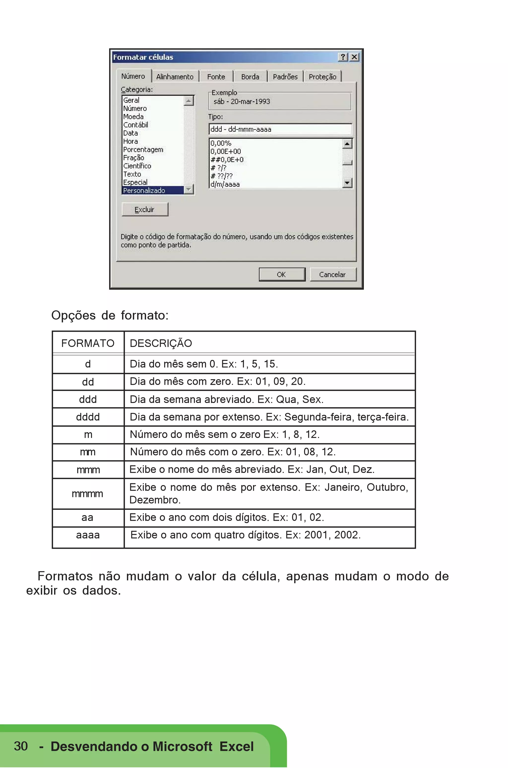 Opções de formato:
FORMATO

DESCRIÇÃO

d

Dia do mês sem 0. Ex: 1, 5, 15.

dd

Dia do mês com zero. Ex: 01, 09, 20.

ddd

Dia da semana abreviado. Ex: Qua, Sex.

dddd
m
mm
mmm
mmmm
aa
aaaa

Dia da semana por extenso. Ex: Segunda-feira, terça-feira.
Número do mês sem o zero Ex: 1, 8, 12.
Número do mês com o zero. Ex: 01, 08, 12.
Exibe o nome do mês abreviado. Ex: Jan, Out, Dez.
Exibe o nome do mês por extenso. Ex: Janeiro, Outubro,
Dezembro.
Exibe o ano com dois dígitos. Ex: 01, 02.
Exibe o ano com quatro dígitos. Ex: 2001, 2002.

Formatos não mudam o valor da célula, apenas mudam o modo de
exibir os dados.

30 - Desvendando o Microsoft Excel

 