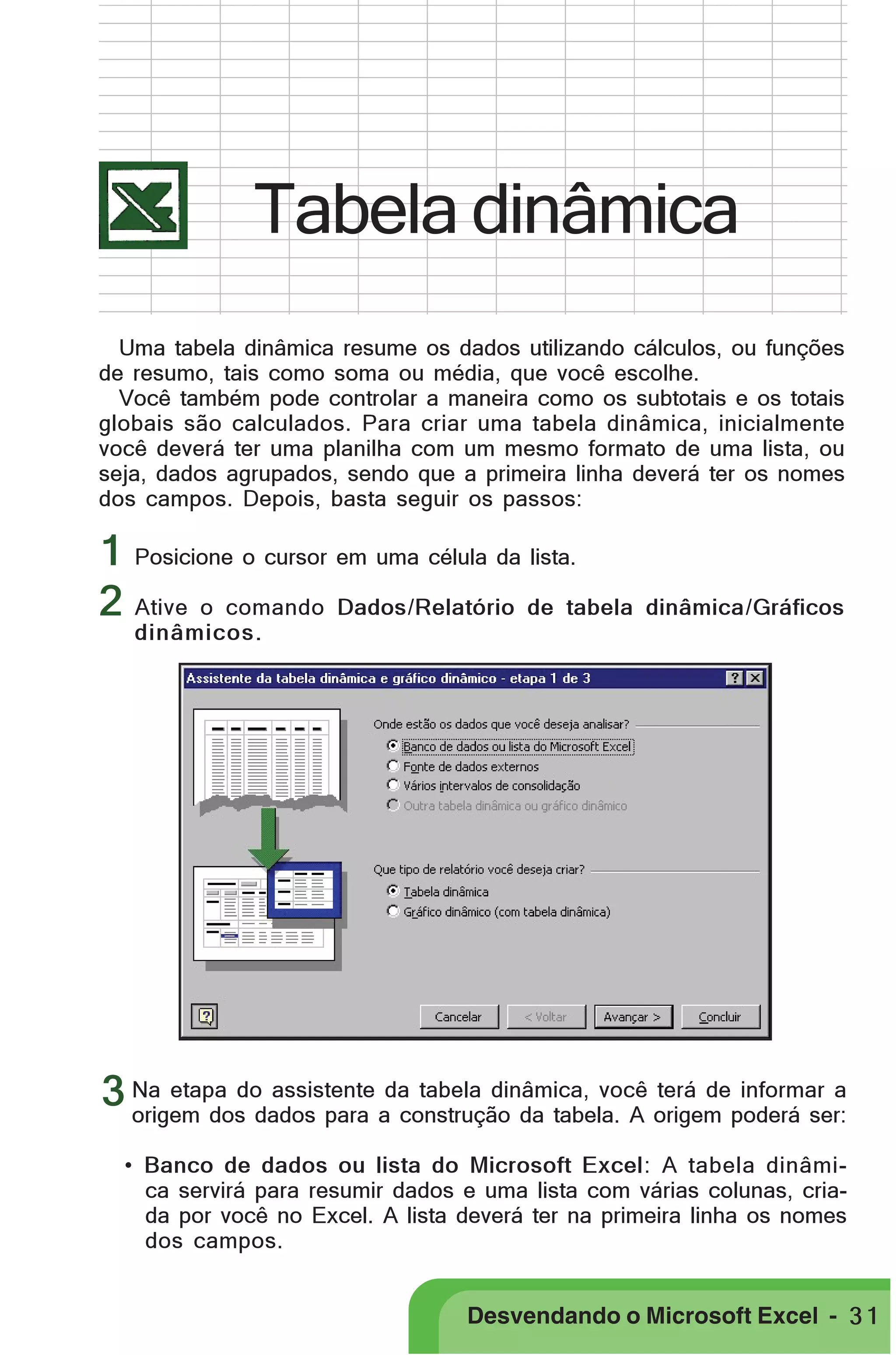 PRIMEIIROS PASSOS

Tabela dinâmica
Uma tabela dinâmica resume os dados utilizando cálculos, ou funções
de resumo, tais como soma ou média, que você escolhe.
Você também pode controlar a maneira como os subtotais e os totais
globais são calculados. Para criar uma tabela dinâmica, inicialmente
você deverá ter uma planilha com um mesmo formato de uma lista, ou
seja, dados agrupados, sendo que a primeira linha deverá ter os nomes
dos campos. Depois, basta seguir os passos:

1 Posicione o cursor em uma célula da lista.
2 Ative o comando Dados/Relatório de tabela

dinâmica/Gráficos

dinâmicos.

assistente
terá de informar a
3 Na etapa dodados para ada tabela dinâmica, você origem poderá ser:
origem dos
construção da tabela. A
• Banco de dados ou lista do Microsoft Excel: A tabela dinâmica servirá para resumir dados e uma lista com várias colunas, criada por você no Excel. A lista deverá ter na primeira linha os nomes
dos campos.

Desvendando o Microsoft Excel - 3 1

 