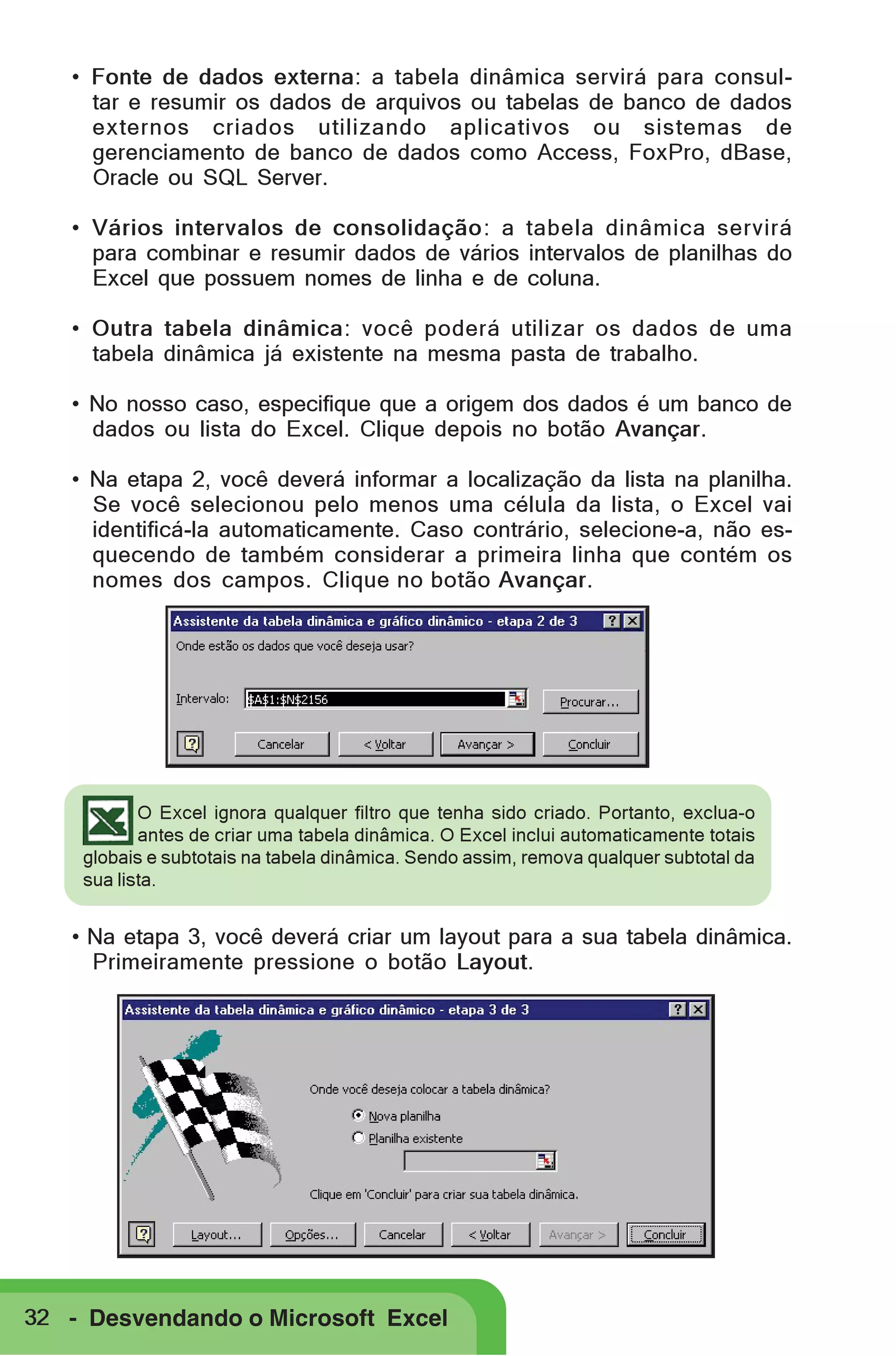 • Fonte de dados externa: a tabela dinâmica servirá para consultar e resumir os dados de arquivos ou tabelas de banco de dados
externos criados utilizando aplicativos ou sistemas de
gerenciamento de banco de dados como Access, FoxPro, dBase,
Oracle ou SQL Server.
• Vários intervalos de consolidação: a tabela dinâmica servirá
para combinar e resumir dados de vários intervalos de planilhas do
Excel que possuem nomes de linha e de coluna.
• Outra tabela dinâmica: você poderá utilizar os dados de uma
tabela dinâmica já existente na mesma pasta de trabalho.
• No nosso caso, especifique que a origem dos dados é um banco de
dados ou lista do Excel. Clique depois no botão Avançar.
• Na etapa 2, você deverá informar a localização da lista na planilha.
Se você selecionou pelo menos uma célula da lista, o Excel vai
identificá-la automaticamente. Caso contrário, selecione-a, não esquecendo de também considerar a primeira linha que contém os
nomes dos campos. Clique no botão Avançar.

O Excel ignora qualquer filtro que tenha sido criado. Portanto, exclua-o
antes de criar uma tabela dinâmica. O Excel inclui automaticamente totais
globais e subtotais na tabela dinâmica. Sendo assim, remova qualquer subtotal da
sua lista.

• Na etapa 3, você deverá criar um layout para a sua tabela dinâmica.
Primeiramente pressione o botão Layout.

32 - Desvendando o Microsoft Excel

 