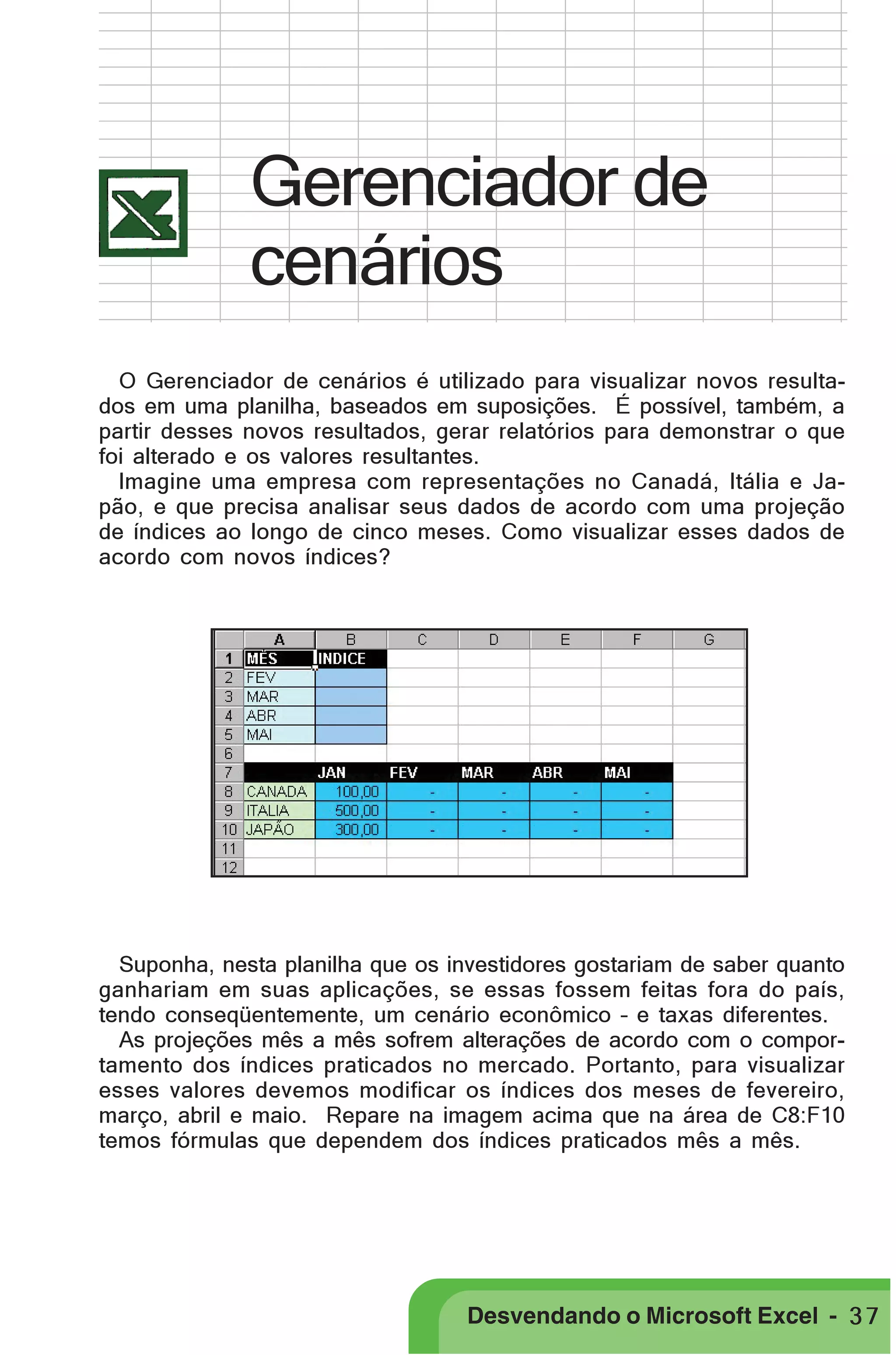 PRIMEIIROS PASSOS

Gerenciador de
cenários
O Gerenciador de cenários é utilizado para visualizar novos resultados em uma planilha, baseados em suposições. É possível, também, a
partir desses novos resultados, gerar relatórios para demonstrar o que
foi alterado e os valores resultantes.
Imagine uma empresa com representações no Canadá, Itália e Japão, e que precisa analisar seus dados de acordo com uma projeção
de índices ao longo de cinco meses. Como visualizar esses dados de
acordo com novos índices?

Suponha, nesta planilha que os investidores gostariam de saber quanto
ganhariam em suas aplicações, se essas fossem feitas fora do país,
tendo conseqüentemente, um cenário econômico – e taxas diferentes.
As projeções mês a mês sofrem alterações de acordo com o comportamento dos índices praticados no mercado. Portanto, para visualizar
esses valores devemos modificar os índices dos meses de fevereiro,
março, abril e maio. Repare na imagem acima que na área de C8:F10
temos fórmulas que dependem dos índices praticados mês a mês.

Desvendando o Microsoft Excel - 3 7

 