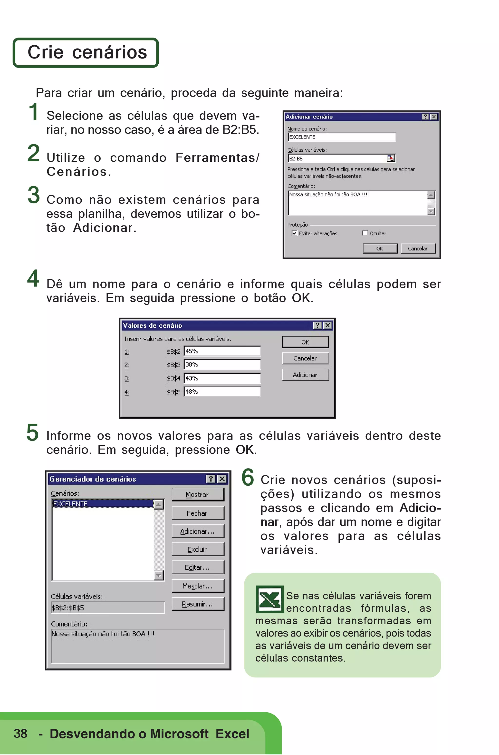 Crie cenários
Para criar um cenário, proceda da seguinte maneira:

1 Selecione as células que devem va-

riar, no nosso caso, é a área de B2:B5.

2 Utilize

o comando Ferramentas/
Cenários.

3 Como não existem cenários para

essa planilha, devemos utilizar o botão Adicionar.

4 Dê um nome para o cenário e informe quais células podem ser
variáveis. Em seguida pressione o botão OK.

5

Informe os novos valores para as células variáveis dentro deste
cenário. Em seguida, pressione OK.

6 Crie novos cenários (suposi-

ções) utilizando os mesmos
passos e clicando em Adicionar, após dar um nome e digitar
os valores para as células
variáveis.

Se nas células variáveis forem
encontradas fórmulas, as
mesmas serão transformadas em
valores ao exibir os cenários, pois todas
as variáveis de um cenário devem ser
células constantes.

38 - Desvendando o Microsoft Excel

 