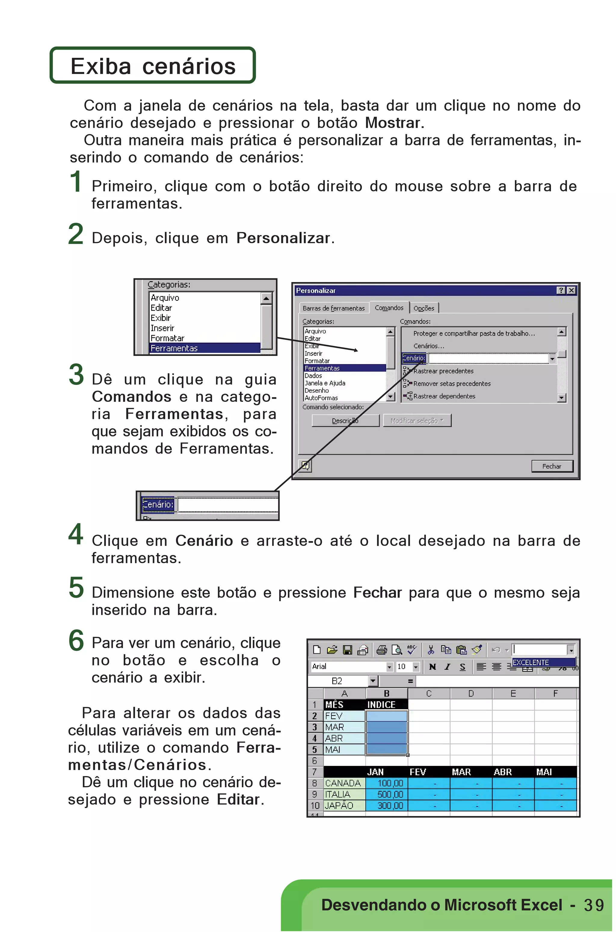 PRIMEIIROS PASSOS

Exiba cenários
Com a janela de cenários na tela, basta dar um clique no nome do
cenário desejado e pressionar o botão Mostrar.
Outra maneira mais prática é personalizar a barra de ferramentas, inserindo o comando de cenários:

1 Primeiro, clique com o botão direito do mouse sobre a barra de
ferramentas.

2 Depois, clique em Personalizar.

3 Dê

um clique na guia
Comandos e na categoria Ferramentas, para
que sejam exibidos os comandos de Ferramentas.

4 Clique em Cenário e arraste-o até o local desejado na barra de
ferramentas.

5 Dimensione este botão e pressione Fechar para que o mesmo seja
inserido na barra.

6 Para ver um cenário, clique
no botão e escolha o
cenário a exibir.

Para alterar os dados das
células variáveis em um cenário, utilize o comando Ferramentas / Cenários .
Dê um clique no cenário desejado e pressione Editar.

Desvendando o Microsoft Excel - 3 9

 
