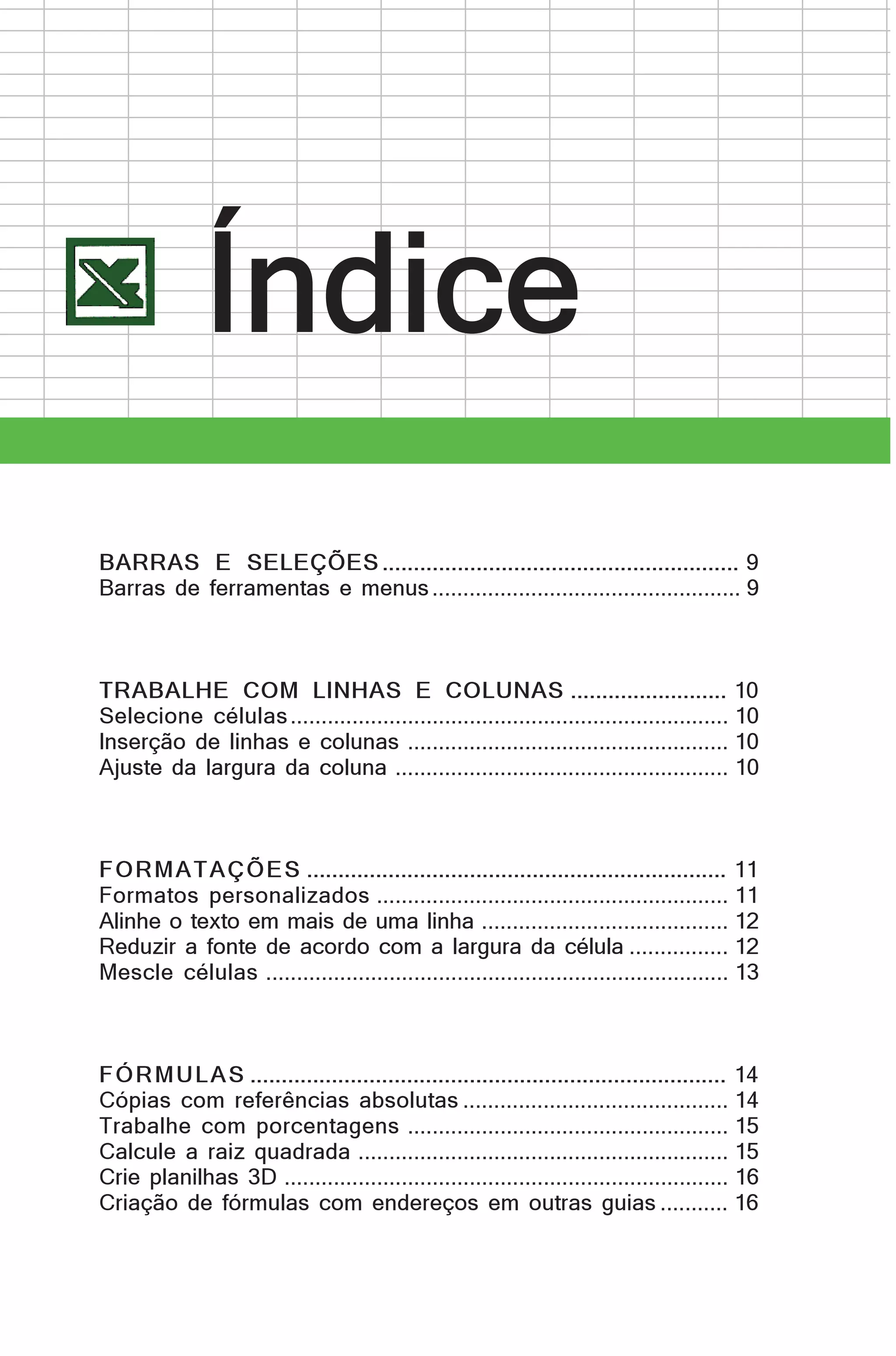 Índice
BARRAS E SELEÇÕES ......................................................... 9
Barras de ferramentas e menus .................................................. 9

TRABALHE COM LINHAS E COLUNAS ......................... 10
Selecione células ....................................................................... 10
Inserção de linhas e colunas .................................................... 10
Ajuste da largura da coluna ...................................................... 10

FO R MA TA ÇÕ E S ................................................................... 11
Formatos personalizados ......................................................... 11
Alinhe o texto em mais de uma linha ........................................ 12
Reduzir a fonte de acordo com a largura da célula ................ 12
Mescle células ........................................................................... 13

F Ó R M U L A S ............................................................................ 14
Cópias com referências absolutas ........................................... 14
Trabalhe com porcentagens .................................................... 15
Calcule a raiz quadrada ............................................................ 15
Crie planilhas 3D ........................................................................ 16
Criação de fórmulas com endereços em outras guias ........... 16

 