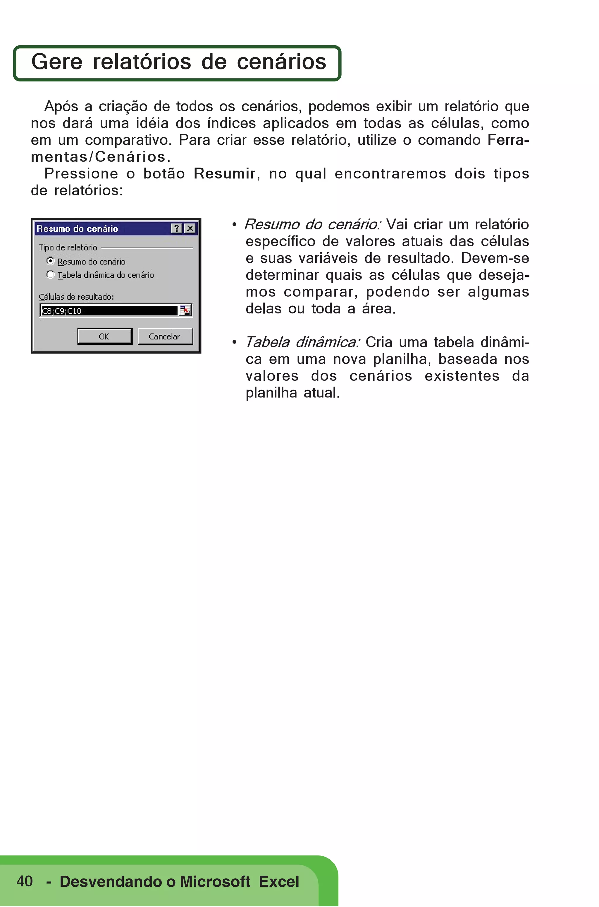 Gere relatórios de cenários
Após a criação de todos os cenários, podemos exibir um relatório que
nos dará uma idéia dos índices aplicados em todas as células, como
em um comparativo. Para criar esse relatório, utilize o comando Ferramentas / Cenários .
Pressione o botão Resumir, no qual encontraremos dois tipos
de relatórios:
• Resumo do cenário: Vai criar um relatório
específico de valores atuais das células
e suas variáveis de resultado. Devem-se
determinar quais as células que desejamos comparar, podendo ser algumas
delas ou toda a área.
• Tabela dinâmica: Cria uma tabela dinâmica em uma nova planilha, baseada nos
valores dos cenários existentes da
planilha atual.

40 - Desvendando o Microsoft Excel

 