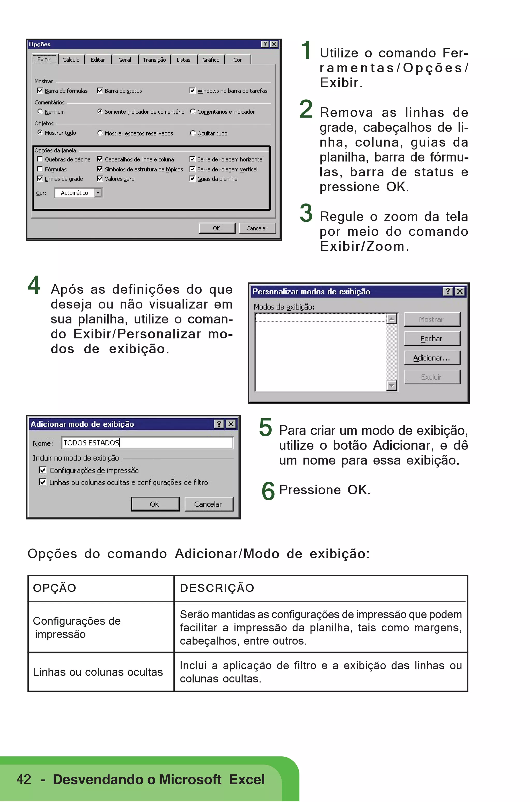 1 Utilize o comando Ferramentas/Opções/
Exibir.

2 Remova

as linhas de
grade, cabeçalhos de linha, coluna, guias da
planilha, barra de fórmulas, barra de status e
pressione OK.

3 Regule o zoom da tela
por meio do comando
Exibir/Zoom .

4

Após as definições do que
deseja ou não visualizar em
sua planilha, utilize o comando Exibir/Personalizar modos de exibição.

5 Para criar um modo de exibição,
utilize o botão Adicionar, e dê
um nome para essa exibição.

6 Pressione OK.
Opções do comando Adicionar/Modo de exibição:
OPÇÃO

DESCRIÇÃO

Configurações de
impressão

Serão mantidas as configurações de impressão que podem
facilitar a impressão da planilha, tais como margens,
cabeçalhos, entre outros.

Linhas ou colunas ocultas

Inclui a aplicação de filtro e a exibição das linhas ou
colunas ocultas.

42 - Desvendando o Microsoft Excel

 