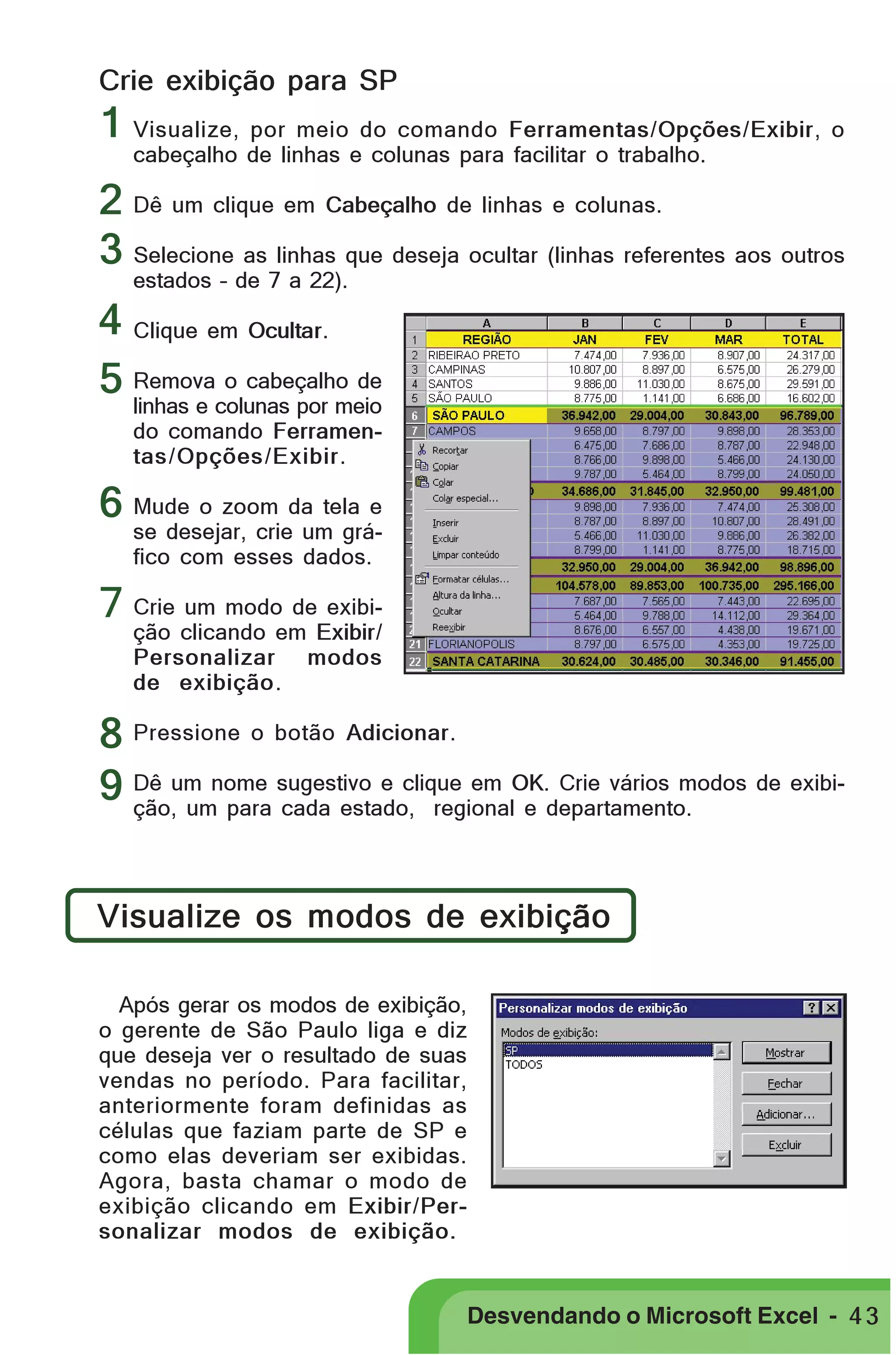 PRIMEIIROS PASSOS

Crie exibição para SP

1 Visualize, por meio do comando Ferramentas/Opções/Exibir, o
cabeçalho de linhas e colunas para facilitar o trabalho.

2 Dê um clique em Cabeçalho de linhas e colunas.
3 Selecione as linhas que deseja ocultar (linhas referentes aos outros
estados – de 7 a 22).

4 Clique em Ocultar.
o cabeçalho de
5 Removacolunas por meio
linhas e
do comando Ferramentas/Opções/Exibir.

6 Mude o zoom da tela e

se desejar, crie um gráfico com esses dados.

7 Crie um modo de exibição clicando em Exibir/
Personalizar modos
de exibição.

8 Pressione o botão Adicionar.
Crie vários modos de exibi9 Dê um nome sugestivo e clique em OK.departamento.
ção, um para cada estado, regional e
Visualize os modos de exibição
Após gerar os modos de exibição,
o gerente de São Paulo liga e diz
que deseja ver o resultado de suas
vendas no período. Para facilitar,
anteriormente foram definidas as
células que faziam parte de SP e
como elas deveriam ser exibidas.
Agora, basta chamar o modo de
exibição clicando em Exibir/Personalizar modos de exibição.

Desvendando o Microsoft Excel - 4 3

 