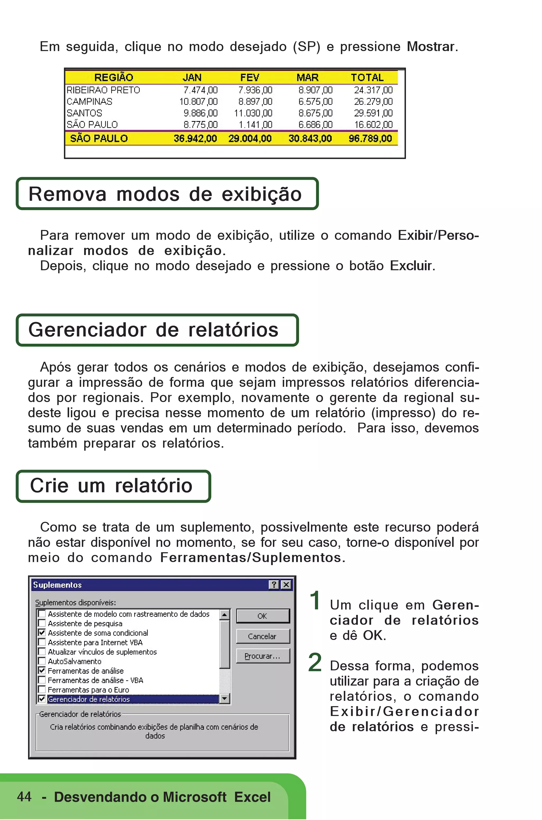 Em seguida, clique no modo desejado (SP) e pressione Mostrar.

Remova modos de exibição
Para remover um modo de exibição, utilize o comando Exibir/Personalizar modos de exibição.
Depois, clique no modo desejado e pressione o botão Excluir.

Gerenciador de relatórios
Após gerar todos os cenários e modos de exibição, desejamos configurar a impressão de forma que sejam impressos relatórios diferenciados por regionais. Por exemplo, novamente o gerente da regional sudeste ligou e precisa nesse momento de um relatório (impresso) do resumo de suas vendas em um determinado período. Para isso, devemos
também preparar os relatórios.

Crie um relatório
Como se trata de um suplemento, possivelmente este recurso poderá
não estar disponível no momento, se for seu caso, torne-o disponível por
meio do comando Ferramentas/Suplementos.

1 Um clique em Gerenciador de relatórios
e dê OK.

2 Dessa forma, podemos

utilizar para a criação de
relatórios, o comando
Exibir/Gerenciador
de relatórios e pressi-

44 - Desvendando o Microsoft Excel

 
