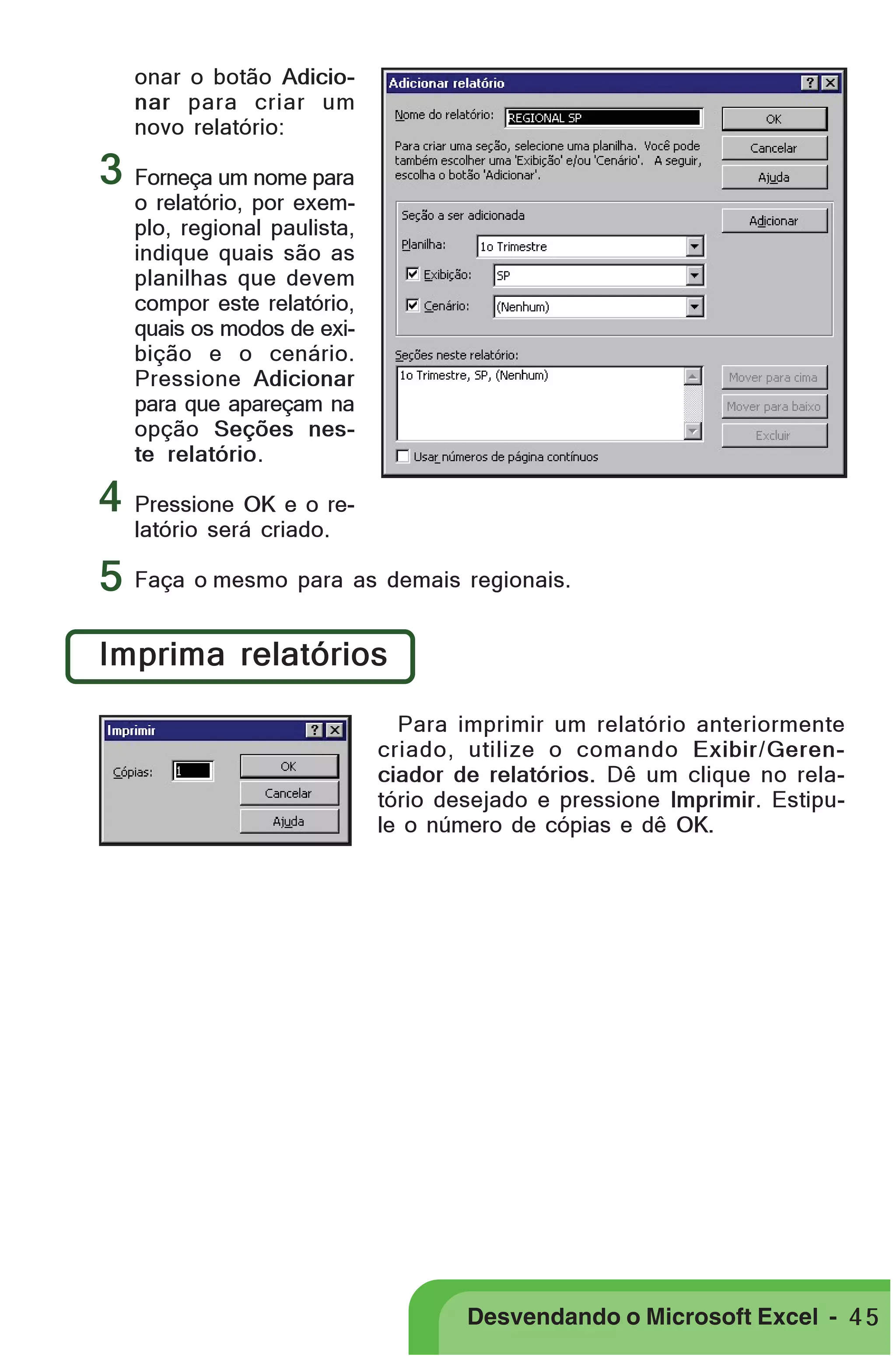 PRIMEIIROS PASSOS

onar o botão Adicionar para criar um
novo relatório:

3 Forneça um nome para

o relatório, por exemplo, regional paulista,
indique quais são as
planilhas que devem
compor este relatório,
quais os modos de exibição e o cenário.
Pressione Adicionar
para que apareçam na
opção Seções neste relatório.

4 Pressione OK e o relatório será criado.

5 Faça o mesmo para as demais regionais.
Imprima relatórios
Para imprimir um relatório anteriormente
criado, utilize o comando Exibir/Gerenciador de relatórios. Dê um clique no relatório desejado e pressione Imprimir. Estipule o número de cópias e dê OK.

Desvendando o Microsoft Excel - 4 5

 