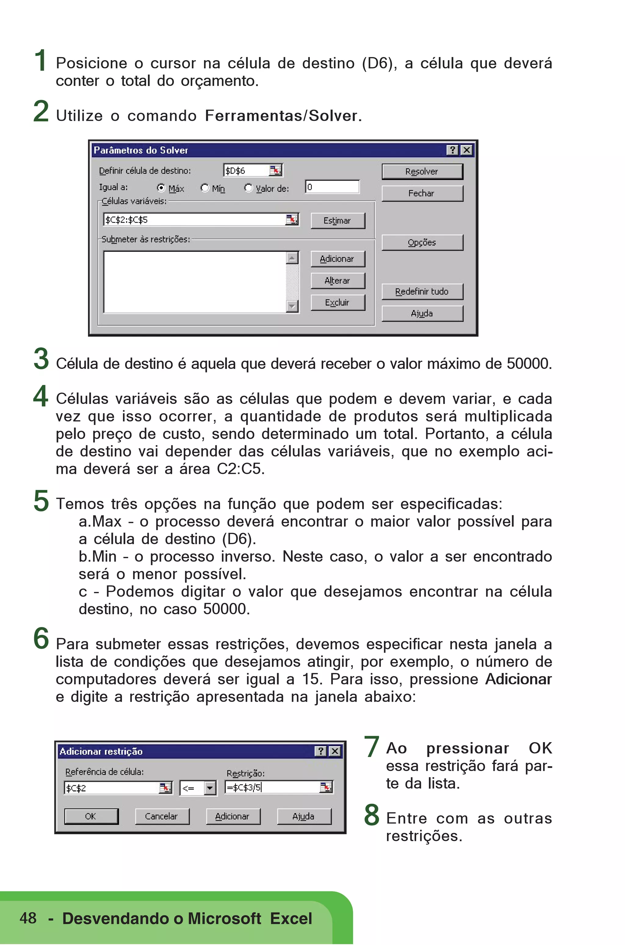 1 Posicione o cursor na célula de destino (D6), a célula que deverá
conter o total do orçamento.

2 Utilize o comando Ferramentas/Solver.

3 Célula de destino é aquela que deverá receber o valor máximo de 50000.
4 Células variáveis são as células que podem e devem variar, e cada
vez que isso ocorrer, a quantidade de produtos será multiplicada
pelo preço de custo, sendo determinado um total. Portanto, a célula
de destino vai depender das células variáveis, que no exemplo acima deverá ser a área C2:C5.

5 Temos três opções na função que podem ser especificadas:

a.Max – o processo deverá encontrar o maior valor possível para
a célula de destino (D6).
b.Min – o processo inverso. Neste caso, o valor a ser encontrado
será o menor possível.
c – Podemos digitar o valor que desejamos encontrar na célula
destino, no caso 50000.

6 Para submeter essas restrições, devemos especificar nesta janela a

lista de condições que desejamos atingir, por exemplo, o número de
computadores deverá ser igual a 15. Para isso, pressione Adicionar
e digite a restrição apresentada na janela abaixo:
pressionar OK
7 Ao restrição fará paressa
te da lista.

8 Entre

com as outras
restrições.

48 - Desvendando o Microsoft Excel

 