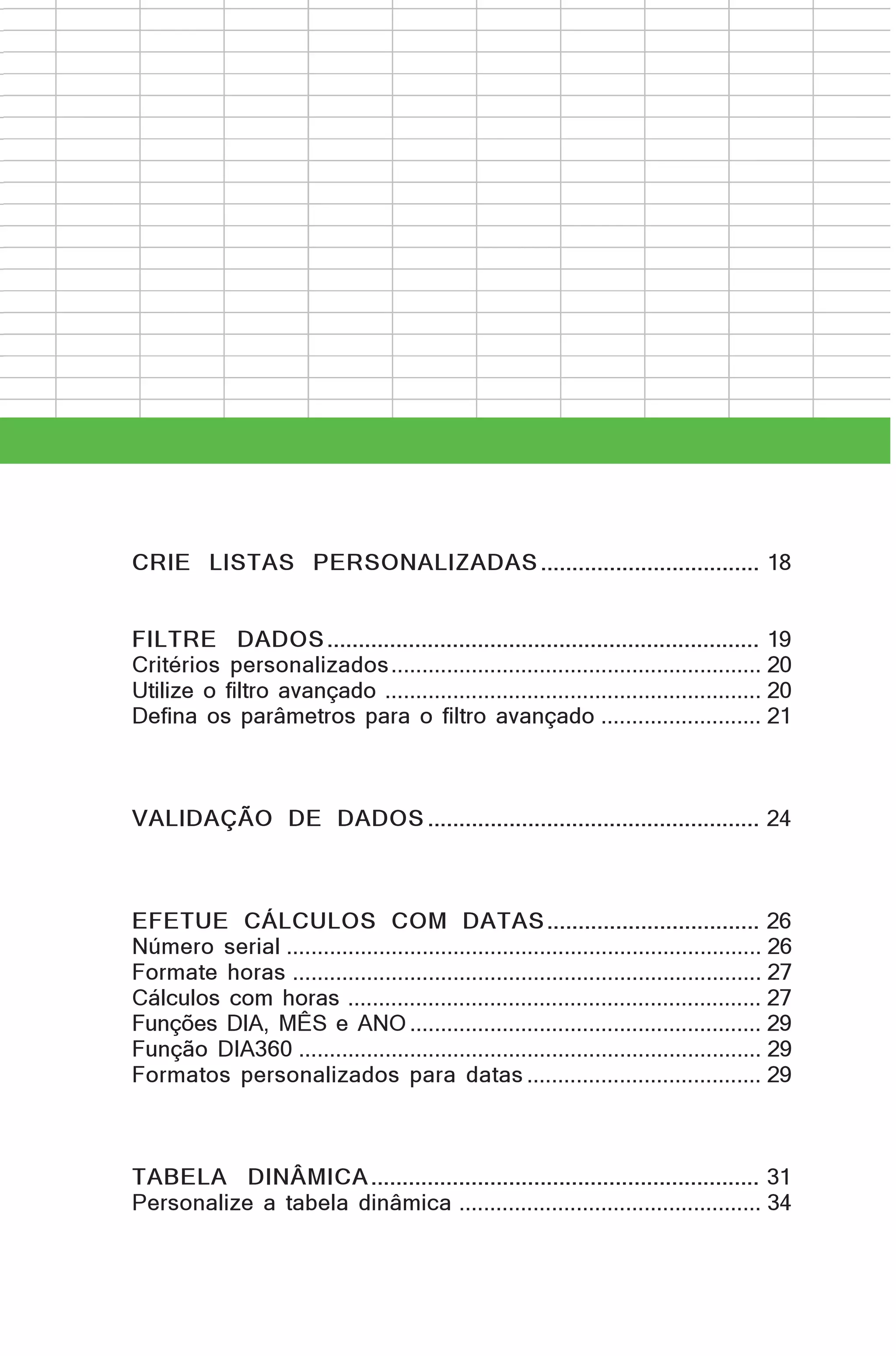 CRIE LISTAS PERSONALIZADAS ................................... 18
FILTRE DADOS ..................................................................... 19
Critérios personalizados ............................................................ 20
Utilize o filtro avançado ............................................................. 20
Defina os parâmetros para o filtro avançado .......................... 21

VALIDAÇÃO DE DADOS ..................................................... 24

EFETUE CÁLCULOS COM DATAS .................................. 26
Número serial ............................................................................. 26
Formate horas ............................................................................ 27
Cálculos com horas ................................................................... 27
Funções DIA, MÊS e ANO ......................................................... 29
Função DIA360 ........................................................................... 29
Formatos personalizados para datas ...................................... 29

TABELA DINÂMICA .............................................................. 31
Personalize a tabela dinâmica ................................................. 34

 