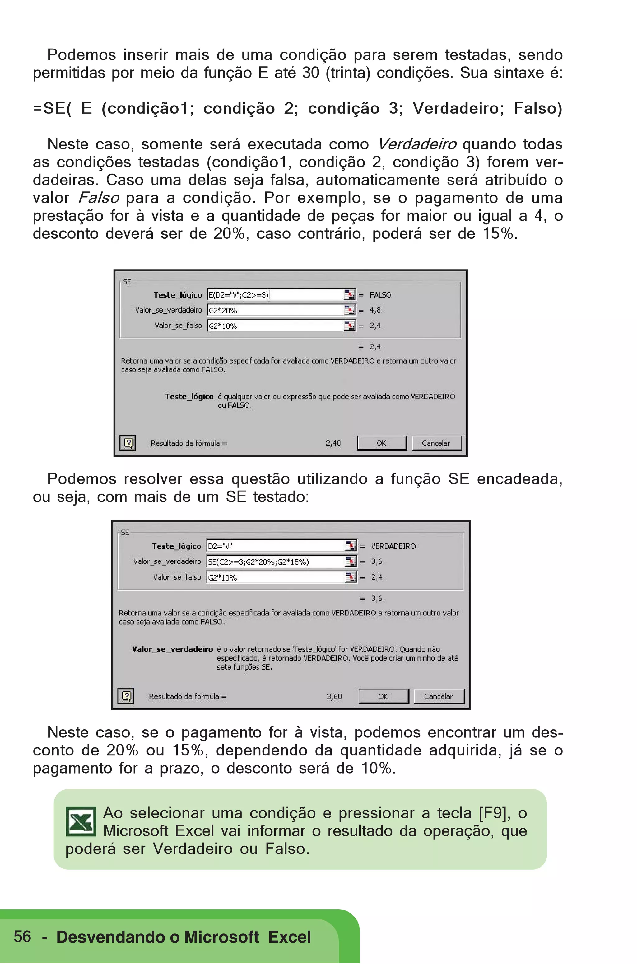 Podemos inserir mais de uma condição para serem testadas, sendo
permitidas por meio da função E até 30 (trinta) condições. Sua sintaxe é:
=SE( E (condição1; condição 2; condição 3; Verdadeiro; Falso)
Neste caso, somente será executada como Verdadeiro quando todas
as condições testadas (condição1, condição 2, condição 3) forem verdadeiras. Caso uma delas seja falsa, automaticamente será atribuído o
valor Falso para a condição. Por exemplo, se o pagamento de uma
prestação for à vista e a quantidade de peças for maior ou igual a 4, o
desconto deverá ser de 20%, caso contrário, poderá ser de 15%.

Podemos resolver essa questão utilizando a função SE encadeada,
ou seja, com mais de um SE testado:

Neste caso, se o pagamento for à vista, podemos encontrar um desconto de 20% ou 15%, dependendo da quantidade adquirida, já se o
pagamento for a prazo, o desconto será de 10%.
Ao selecionar uma condição e pressionar a tecla [F9], o
Microsoft Excel vai informar o resultado da operação, que
poderá ser Verdadeiro ou Falso.

56 - Desvendando o Microsoft Excel

 