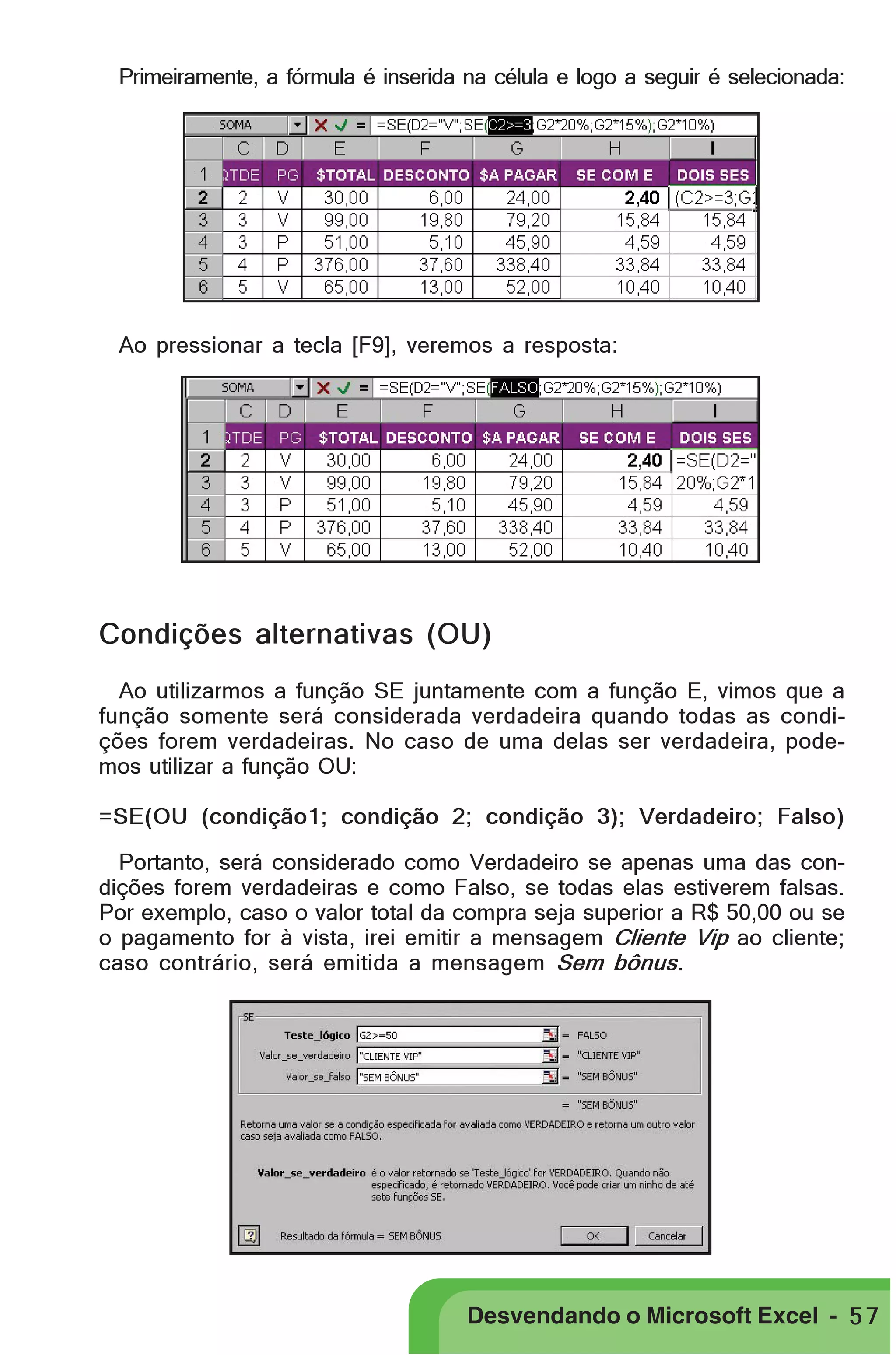 PRIMEIIROS PASSOS

Primeiramente, a fórmula é inserida na célula e logo a seguir é selecionada:

Ao pressionar a tecla [F9], veremos a resposta:

Condições alternativas (OU)
Ao utilizarmos a função SE juntamente com a função E, vimos que a
função somente será considerada verdadeira quando todas as condições forem verdadeiras. No caso de uma delas ser verdadeira, podemos utilizar a função OU:
=SE(OU (condição1; condição 2; condição 3); Verdadeiro; Falso)
Portanto, será considerado como Verdadeiro se apenas uma das condições forem verdadeiras e como Falso, se todas elas estiverem falsas.
Por exemplo, caso o valor total da compra seja superior a R$ 50,00 ou se
o pagamento for à vista, irei emitir a mensagem Cliente Vip ao cliente;
caso contrário, será emitida a mensagem Sem bônus.

Desvendando o Microsoft Excel - 5 7

 