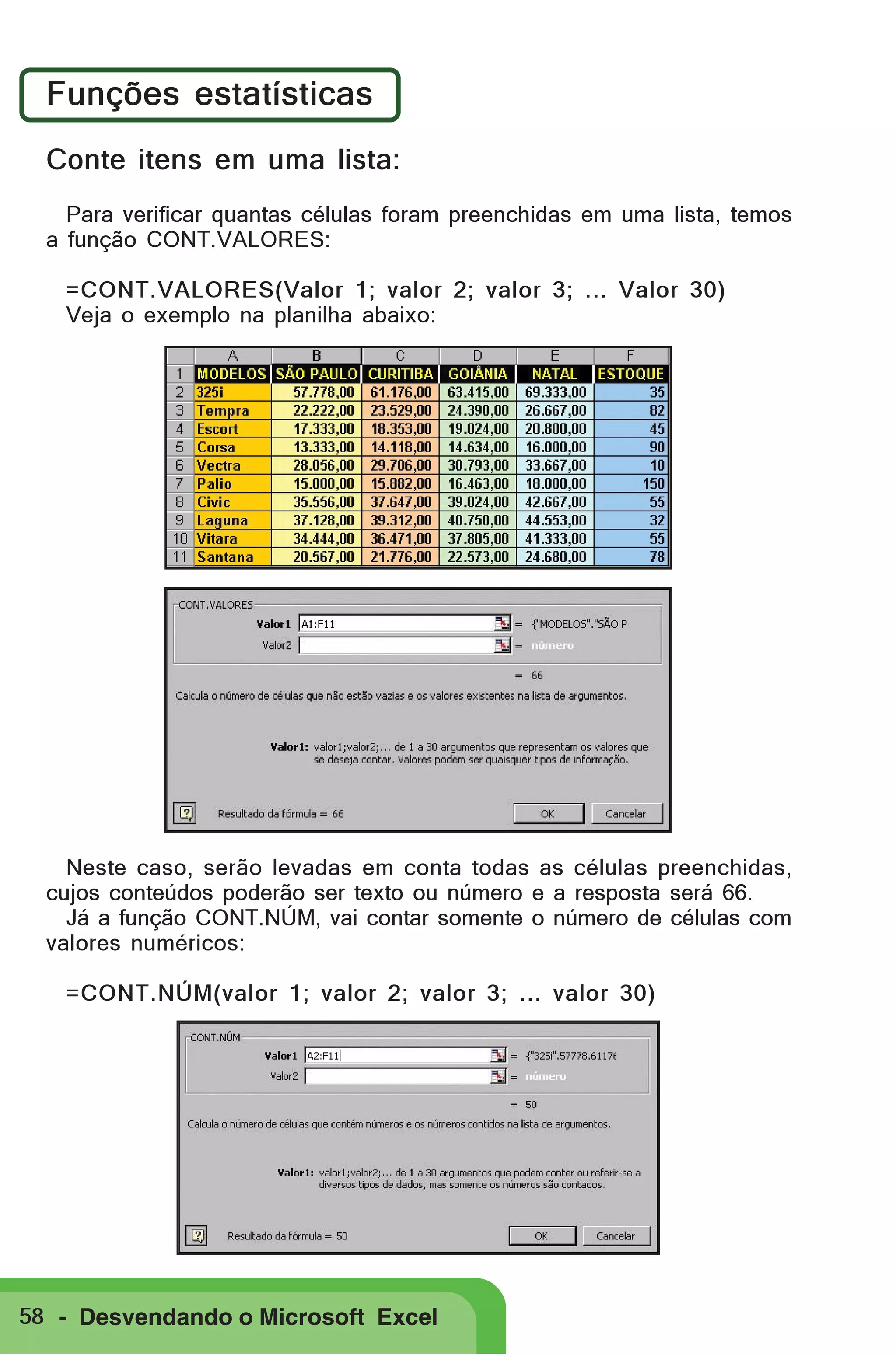 Funções estatísticas
Conte itens em uma lista:
Para verificar quantas células foram preenchidas em uma lista, temos
a função CONT.VALORES:
=CONT.VALORES(Valor 1; valor 2; valor 3; ... Valor 30)
Veja o exemplo na planilha abaixo:

Neste caso, serão levadas em conta todas as células preenchidas,
cujos conteúdos poderão ser texto ou número e a resposta será 66.
Já a função CONT.NÚM, vai contar somente o número de células com
valores numéricos:
=CONT.NÚM(valor 1; valor 2; valor 3; ... valor 30)

58 - Desvendando o Microsoft Excel

 