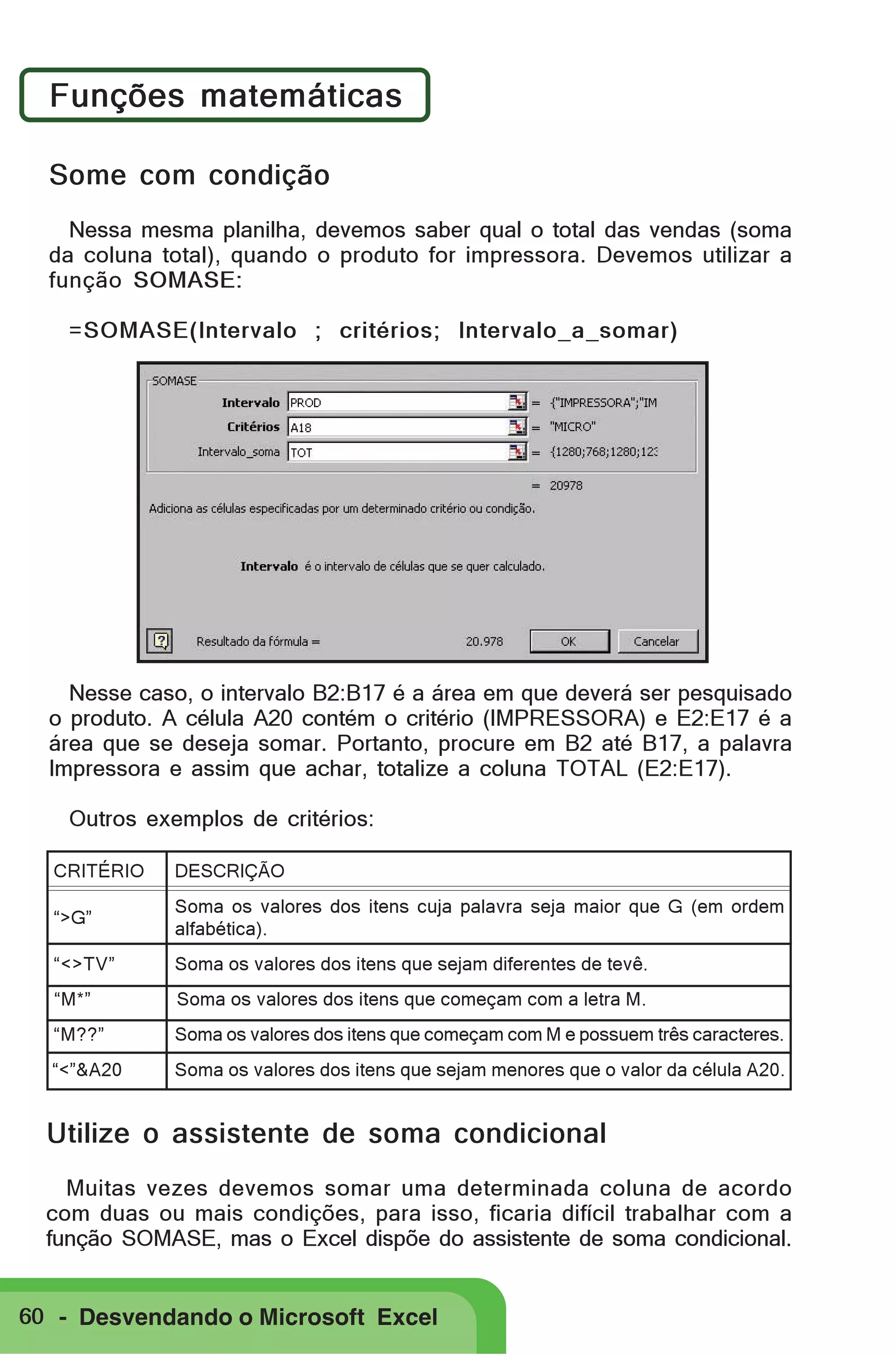 Funções matemáticas
Some com condição
Nessa mesma planilha, devemos saber qual o total das vendas (soma
da coluna total), quando o produto for impressora. Devemos utilizar a
função SOMASE:
=SOMASE(Intervalo ; critérios; Intervalo_a_somar)

Nesse caso, o intervalo B2:B17 é a área em que deverá ser pesquisado
o produto. A célula A20 contém o critério (IMPRESSORA) e E2:E17 é a
área que se deseja somar. Portanto, procure em B2 até B17, a palavra
Impressora e assim que achar, totalize a coluna TOTAL (E2:E17).
Outros exemplos de critérios:
CRITÉRIO

DESCRIÇÃO

“>G”

Soma os valores dos itens cuja palavra seja maior que G (em ordem
alfabética).

“<>TV”

Soma os valores dos itens que sejam diferentes de tevê.

“M*”

Soma os valores dos itens que começam com a letra M.

“M??”

Soma os valores dos itens que começam com M e possuem três caracteres.

“<”&A20

Soma os valores dos itens que sejam menores que o valor da célula A20.

Utilize o assistente de soma condicional
Muitas vezes devemos somar uma determinada coluna de acordo
com duas ou mais condições, para isso, ficaria difícil trabalhar com a
função SOMASE, mas o Excel dispõe do assistente de soma condicional.

60 - Desvendando o Microsoft Excel

 