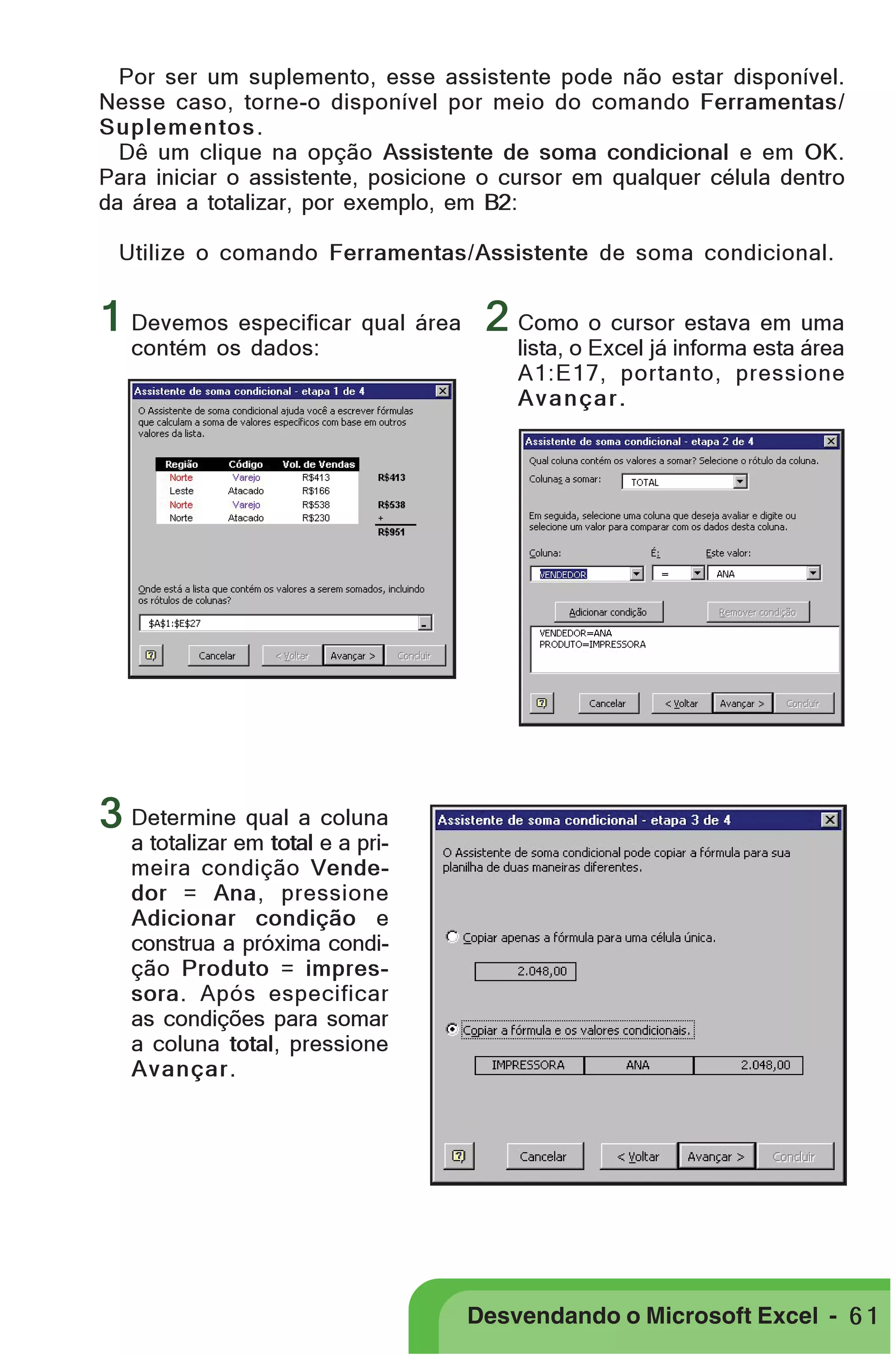 PRIMEIIROS PASSOS

Por ser um suplemento, esse assistente pode não estar disponível.
Nesse caso, torne-o disponível por meio do comando Ferramentas/
Suplementos .
Dê um clique na opção Assistente de soma condicional e em OK.
Para iniciar o assistente, posicione o cursor em qualquer célula dentro
da área a totalizar, por exemplo, em B2:
Utilize o comando Ferramentas/Assistente de soma condicional.

1 Devemos especificar qual área 2 Como o cursor estava em uma
contém os dados:

lista, o Excel já informa esta área
A1:E17, portanto, pressione
Avançar.

3 Determine qual a coluna

a totalizar em total e a primeira condição Vendedor = Ana, pressione
Adicionar condição e
construa a próxima condição Produto = impressora. Após especificar
as condições para somar
a coluna total, pressione
Avançar .

Desvendando o Microsoft Excel - 6 1

 