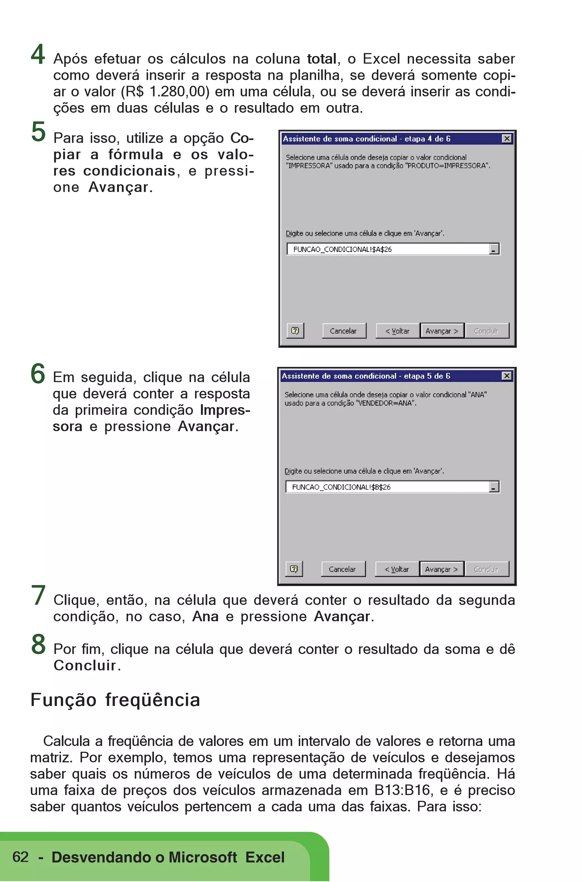 4 Após efetuar os cálculos na coluna total, o Excel necessita saber

como deverá inserir a resposta na planilha, se deverá somente copiar o valor (R$ 1.280,00) em uma célula, ou se deverá inserir as condições em duas células e o resultado em outra.

5 Para isso, utilize a opção Co-

piar a fórmula e os valores condicionais, e pressione Avançar.

6 Em seguida, clique na célula
que deverá conter a resposta
da primeira condição Impressora e pressione Avançar.

7 Clique, então, na célula que deverá conter o resultado da segunda
condição, no caso, Ana e pressione Avançar.

8 Por fim, clique na célula que deverá conter o resultado da soma e dê
Concluir .

Função freqüência
Calcula a freqüência de valores em um intervalo de valores e retorna uma
matriz. Por exemplo, temos uma representação de veículos e desejamos
saber quais os números de veículos de uma determinada freqüência. Há
uma faixa de preços dos veículos armazenada em B13:B16, e é preciso
saber quantos veículos pertencem a cada uma das faixas. Para isso:

62 - Desvendando o Microsoft Excel

 