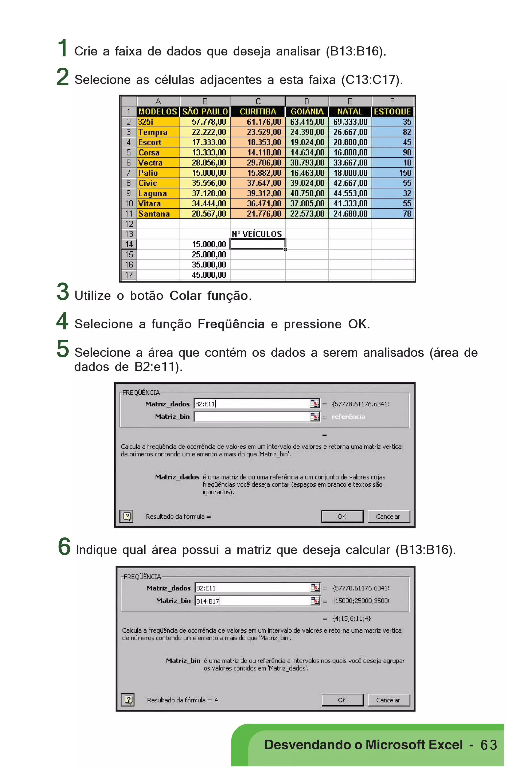 PRIMEIIROS PASSOS

1
2 Selecione as células adjacentes a esta faixa (C13:C17).
Crie a faixa de dados que deseja analisar (B13:B16).

3 Utilize o botão Colar função.
4 Selecione a função Freqüência e pressione OK.
5 Selecione a área que contém os dados a serem analisados (área de
dados de B2:e11).

6 Indique qual área possui a matriz que deseja calcular (B13:B16).

Desvendando o Microsoft Excel - 6 3

 