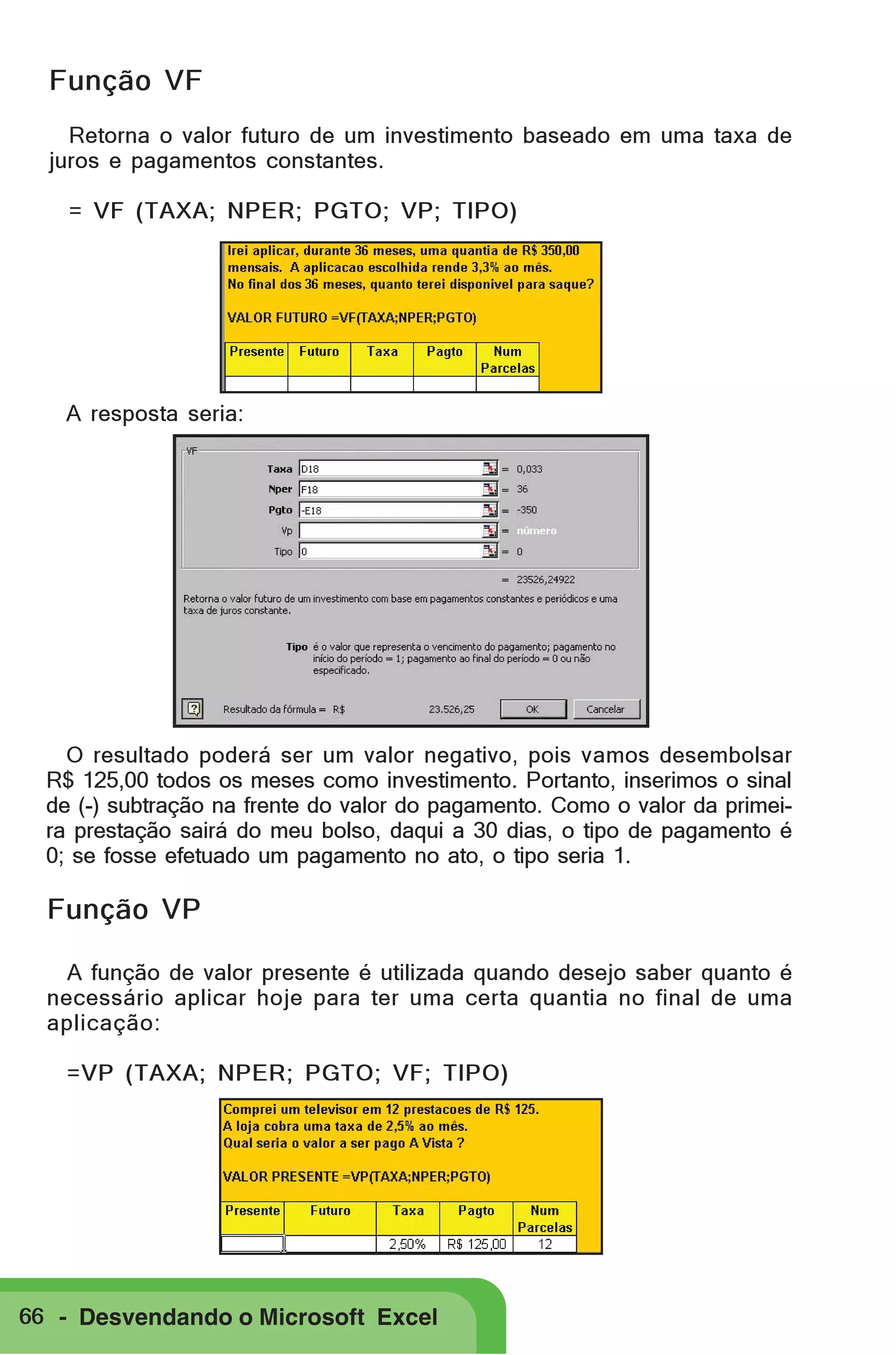 Função VF
Retorna o valor futuro de um investimento baseado em uma taxa de
juros e pagamentos constantes.
= VF (TAXA; NPER; PGTO; VP; TIPO)

A resposta seria:

O resultado poderá ser um valor negativo, pois vamos desembolsar
R$ 125,00 todos os meses como investimento. Portanto, inserimos o sinal
de (-) subtração na frente do valor do pagamento. Como o valor da primeira prestação sairá do meu bolso, daqui a 30 dias, o tipo de pagamento é
0; se fosse efetuado um pagamento no ato, o tipo seria 1.

Função VP
A função de valor presente é utilizada quando desejo saber quanto é
necessário aplicar hoje para ter uma certa quantia no final de uma
aplicação:
=VP (TAXA; NPER; PGTO; VF; TIPO)

66 - Desvendando o Microsoft Excel

 