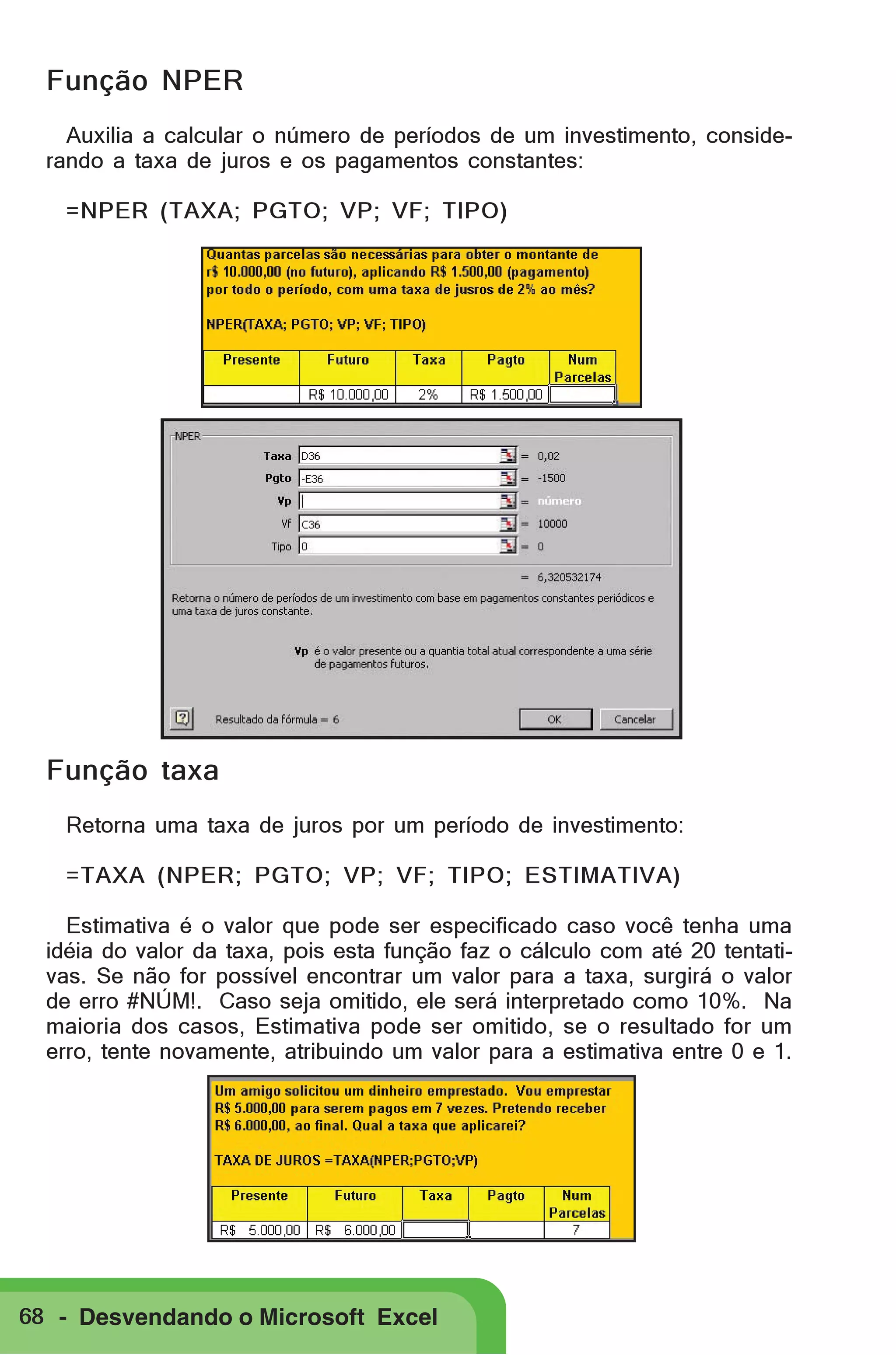 Função NPER
Auxilia a calcular o número de períodos de um investimento, considerando a taxa de juros e os pagamentos constantes:
=NPER (TAXA; PGTO; VP; VF; TIPO)

Função taxa
Retorna uma taxa de juros por um período de investimento:
=TAXA (NPER; PGTO; VP; VF; TIPO; ESTIMATIVA)
Estimativa é o valor que pode ser especificado caso você tenha uma
idéia do valor da taxa, pois esta função faz o cálculo com até 20 tentativas. Se não for possível encontrar um valor para a taxa, surgirá o valor
de erro #NÚM!. Caso seja omitido, ele será interpretado como 10%. Na
maioria dos casos, Estimativa pode ser omitido, se o resultado for um
erro, tente novamente, atribuindo um valor para a estimativa entre 0 e 1.

68 - Desvendando o Microsoft Excel

 