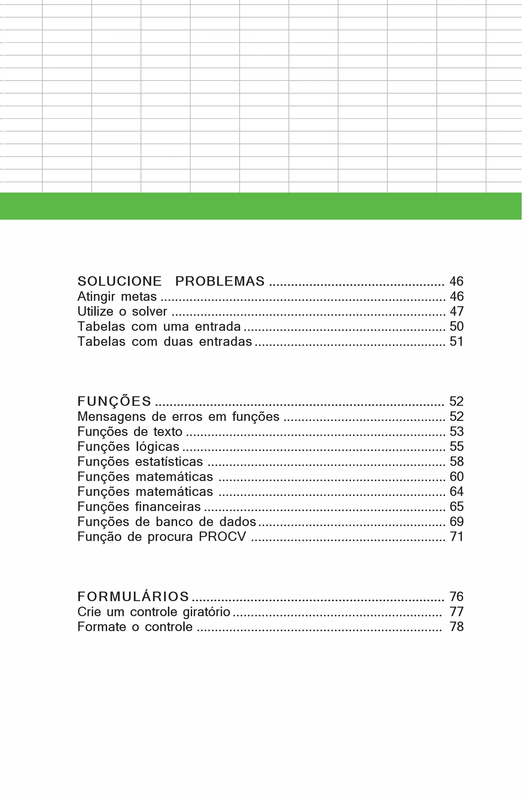 SOLUCIONE PROBLEMAS ................................................ 46
Atingir metas ............................................................................... 46
Utilize o solver ............................................................................ 47
Tabelas com uma entrada ........................................................ 50
Tabelas com duas entradas ..................................................... 51

FUNÇÕES ............................................................................... 52
Mensagens de erros em funções ............................................. 52
Funções de texto ........................................................................ 53
Funções lógicas ......................................................................... 55
Funções estatísticas .................................................................. 58
Funções matemáticas ............................................................... 60
Funções matemáticas ............................................................... 64
Funções financeiras ................................................................... 65
Funções de banco de dados .................................................... 69
Função de procura PROCV ...................................................... 71

FORMULÁRIOS ..................................................................... 76
Crie um controle giratório .......................................................... 77
Formate o controle .................................................................... 78

 