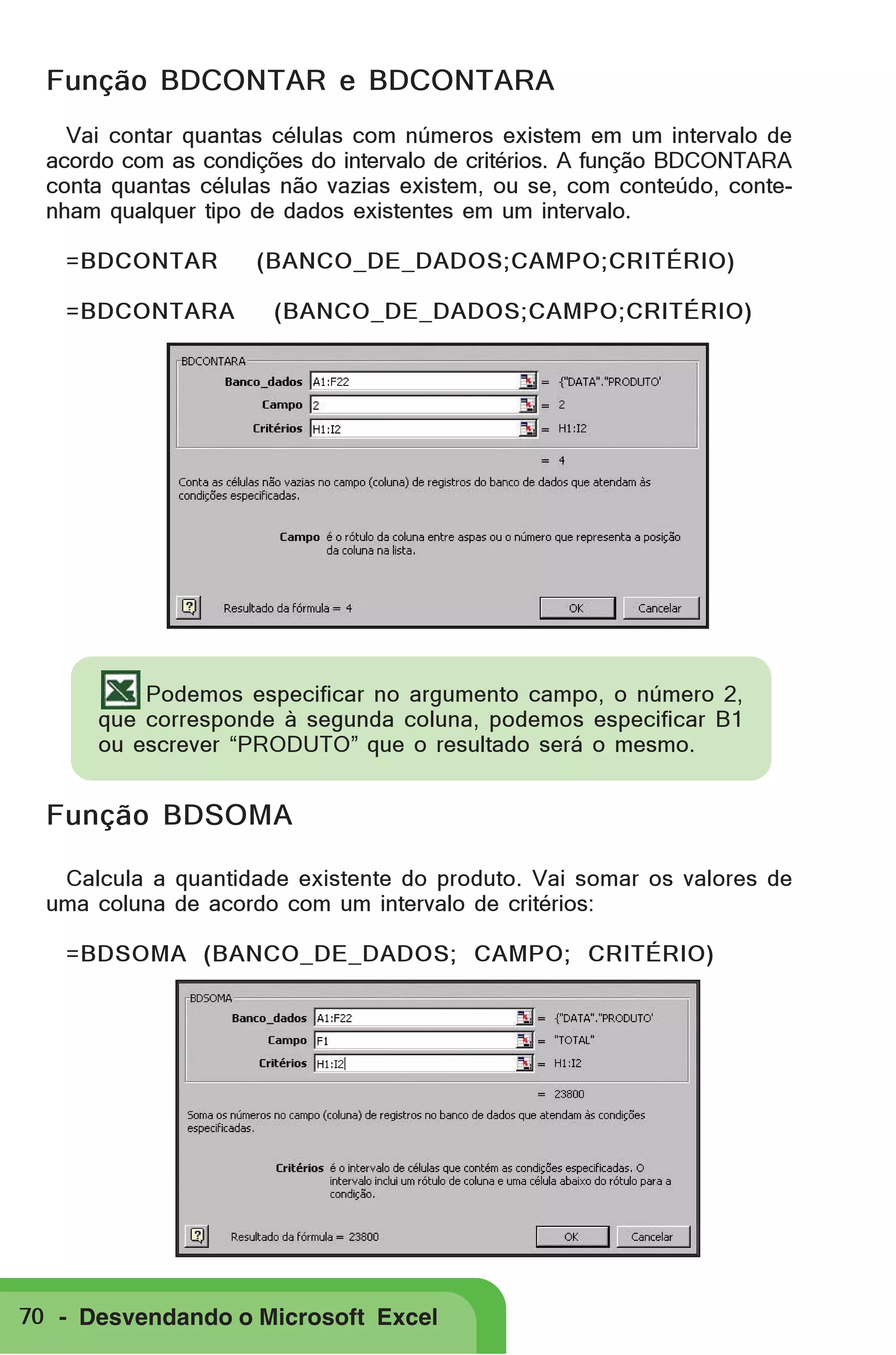 Função BDCONTAR e BDCONTARA
Vai contar quantas células com números existem em um intervalo de
acordo com as condições do intervalo de critérios. A função BDCONTARA
conta quantas células não vazias existem, ou se, com conteúdo, contenham qualquer tipo de dados existentes em um intervalo.
=BDCONTAR
=BDCONTARA

(BANCO_DE_DADOS;CAMPO;CRITÉRIO)
(BANCO_DE_DADOS;CAMPO;CRITÉRIO)

Podemos especificar no argumento campo, o número 2,
que corresponde à segunda coluna, podemos especificar B1
ou escrever “PRODUTO” que o resultado será o mesmo.

Função BDSOMA
Calcula a quantidade existente do produto. Vai somar os valores de
uma coluna de acordo com um intervalo de critérios:
=BDSOMA (BANCO_DE_DADOS; CAMPO; CRITÉRIO)

70 - Desvendando o Microsoft Excel

 