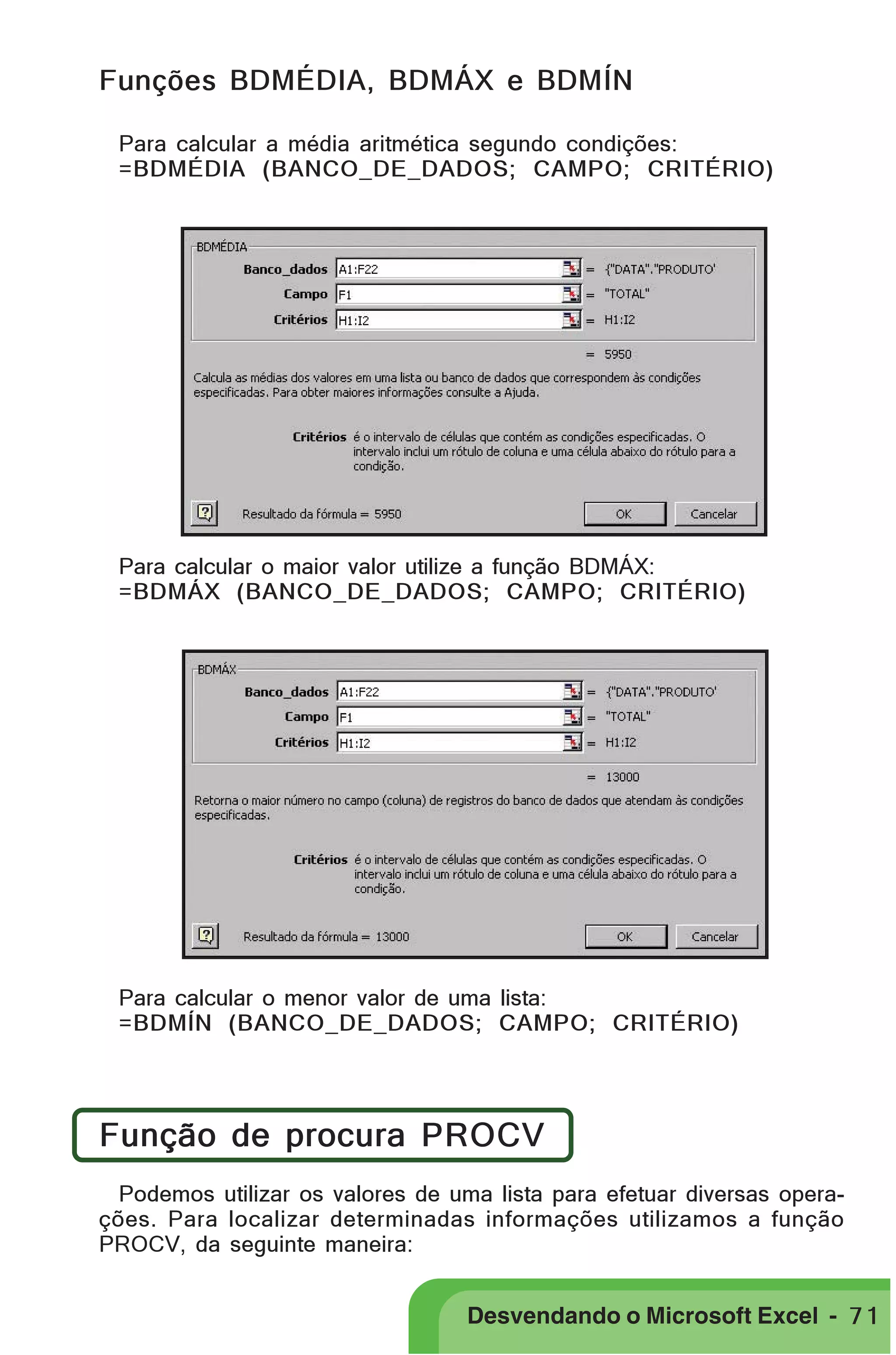 PRIMEIIROS PASSOS
Funções BDMÉDIA, BDMÁX e BDMÍN
Para calcular a média aritmética segundo condições:
=BDMÉDIA (BANCO_DE_DADOS; CAMPO; CRITÉRIO)

Para calcular o maior valor utilize a função BDMÁX:
=BDMÁX (BANCO_DE_DADOS; CAMPO; CRITÉRIO)

Para calcular o menor valor de uma lista:
=BDMÍN (BANCO_DE_DADOS; CAMPO; CRITÉRIO)

Função de procura PROCV
Podemos utilizar os valores de uma lista para efetuar diversas operações. Para localizar determinadas informações utilizamos a função
PROCV, da seguinte maneira:

Desvendando o Microsoft Excel - 7 1

 