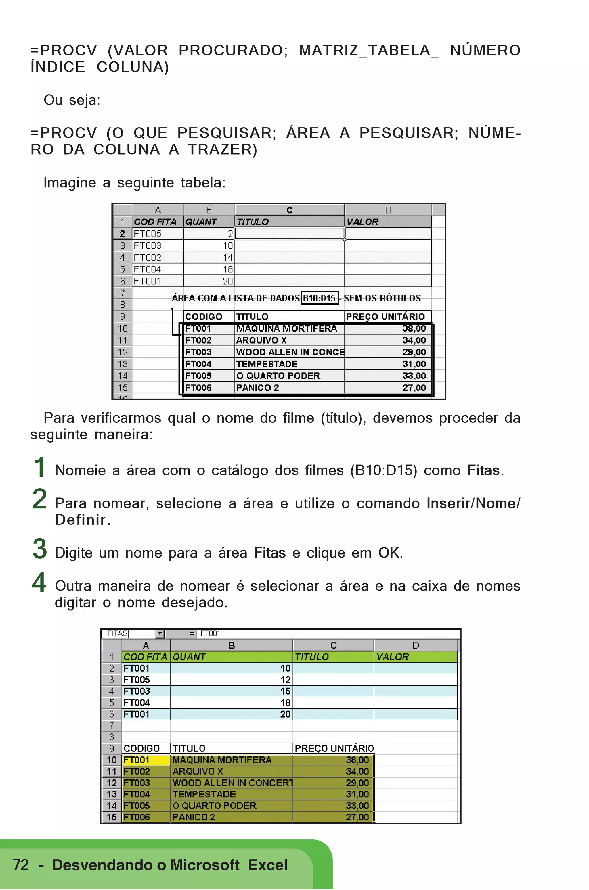 =PROCV (VALOR PROCURADO; MATRIZ_TABELA_ NÚMERO
ÍNDICE COLUNA)
Ou seja:
=PROCV (O QUE PESQUISAR; ÁREA A PESQUISAR; NÚMERO DA COLUNA A TRAZER)
Imagine a seguinte tabela:

Para verificarmos qual o nome do filme (título), devemos proceder da
seguinte maneira:

1 Nomeie a área com o catálogo dos filmes (B10:D15) como Fitas.
2 Para nomear, selecione a área e utilize o comando Inserir/Nome/
Definir.

3 Digite um nome para a área Fitas e clique em OK.
4 Outra maneira de nomear é selecionar a área e na caixa de nomes
digitar o nome desejado.

72 - Desvendando o Microsoft Excel

 
