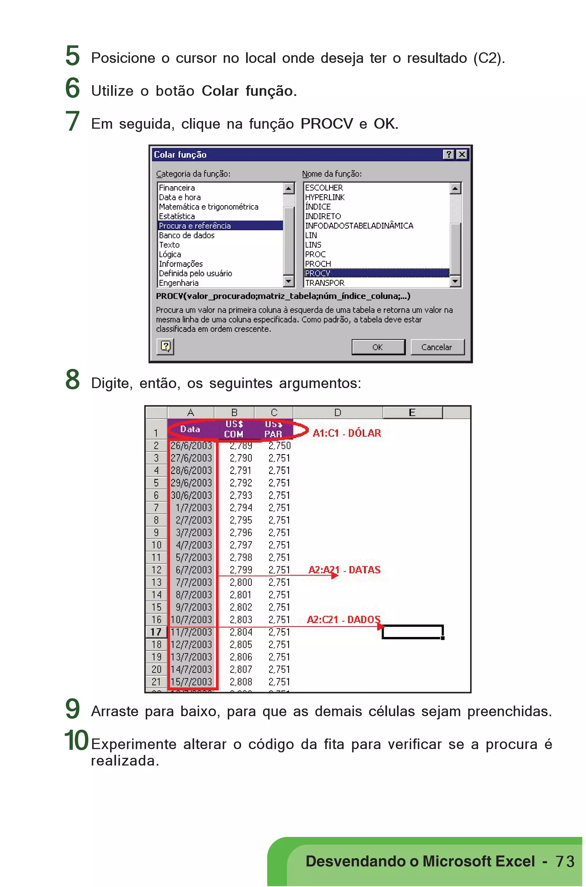 5
6
7

8

PRIMEIIROS PASSOS
Posicione o cursor no local onde deseja ter o resultado (C2).
Utilize o botão Colar função.
Em seguida, clique na função PROCV e OK.

Digite, então, os seguintes argumentos:

9 Arraste para baixo, para que as demais células sejam preenchidas.
10 Experimente alterar o código da fita para verificar se a procura é
realizada.

Desvendando o Microsoft Excel - 7 3

 