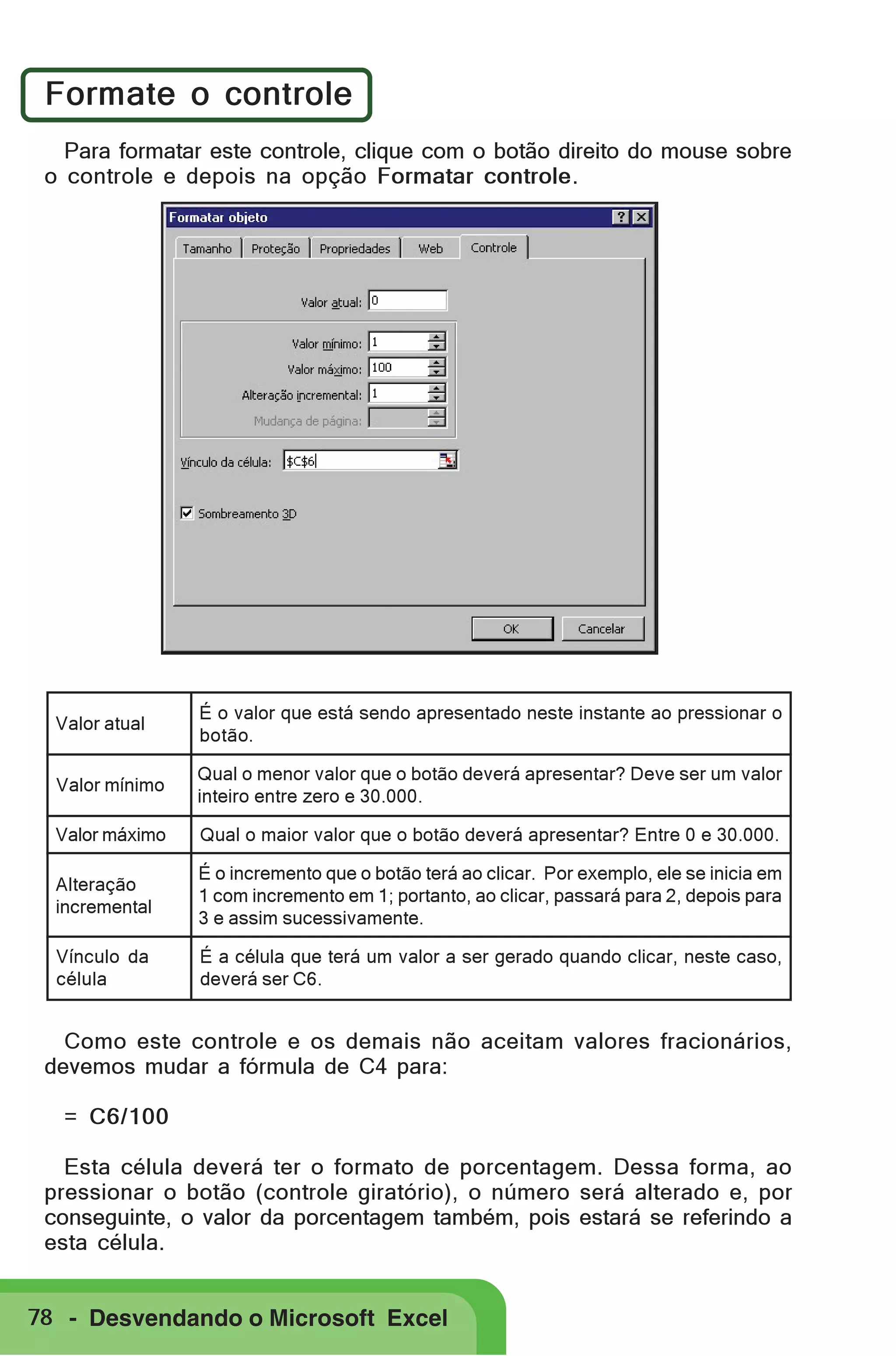 Formate o controle
Para formatar este controle, clique com o botão direito do mouse sobre
o controle e depois na opção Formatar controle.

Valor atual

É o valor que está sendo apresentado neste instante ao pressionar o
botão.

Valor mínimo

Qual o menor valor que o botão deverá apresentar? Deve ser um valor
inteiro entre zero e 30.000.

Valor máximo

Qual o maior valor que o botão deverá apresentar? Entre 0 e 30.000.

Alteração
incremental

É o incremento que o botão terá ao clicar. Por exemplo, ele se inicia em
1 com incremento em 1; portanto, ao clicar, passará para 2, depois para
3 e assim sucessivamente.

Vínculo da
célula

É a célula que terá um valor a ser gerado quando clicar, neste caso,
deverá ser C6.

Como este controle e os demais não aceitam valores fracionários,
devemos mudar a fórmula de C4 para:
= C6/100
Esta célula deverá ter o formato de porcentagem. Dessa forma, ao
pressionar o botão (controle giratório), o número será alterado e, por
conseguinte, o valor da porcentagem também, pois estará se referindo a
esta célula.
78 - Desvendando o Microsoft Excel

 