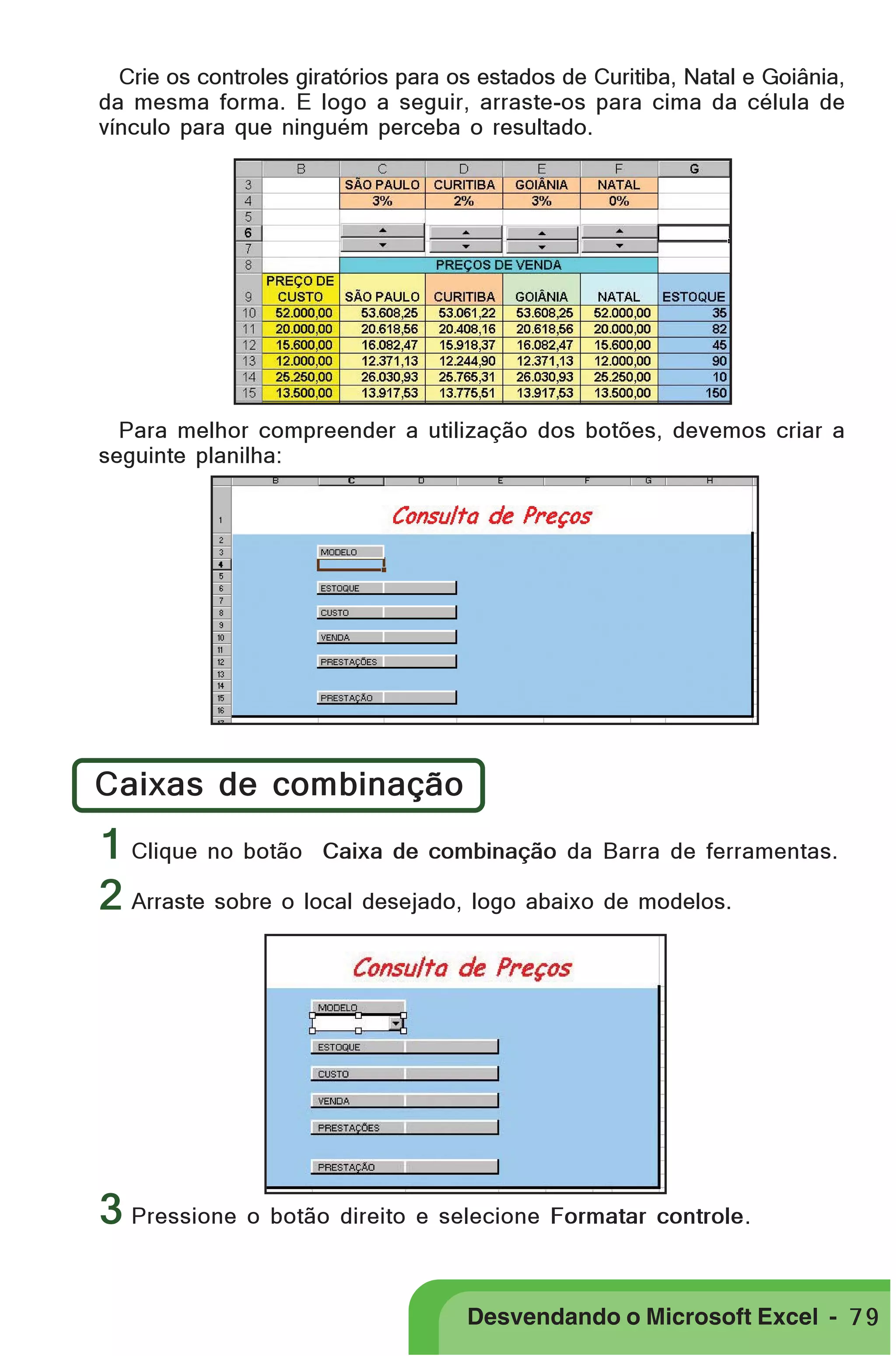 PRIMEIIROS PASSOS

Crie os controles giratórios para os estados de Curitiba, Natal e Goiânia,
da mesma forma. E logo a seguir, arraste-os para cima da célula de
vínculo para que ninguém perceba o resultado.

Para melhor compreender a utilização dos botões, devemos criar a
seguinte planilha:

Caixas de combinação

1 Clique no botão Caixa de combinação da Barra de ferramentas.
2 Arraste sobre o local desejado, logo abaixo de modelos.

3 Pressione o botão direito e selecione Formatar controle.
Desvendando o Microsoft Excel - 7 9

 