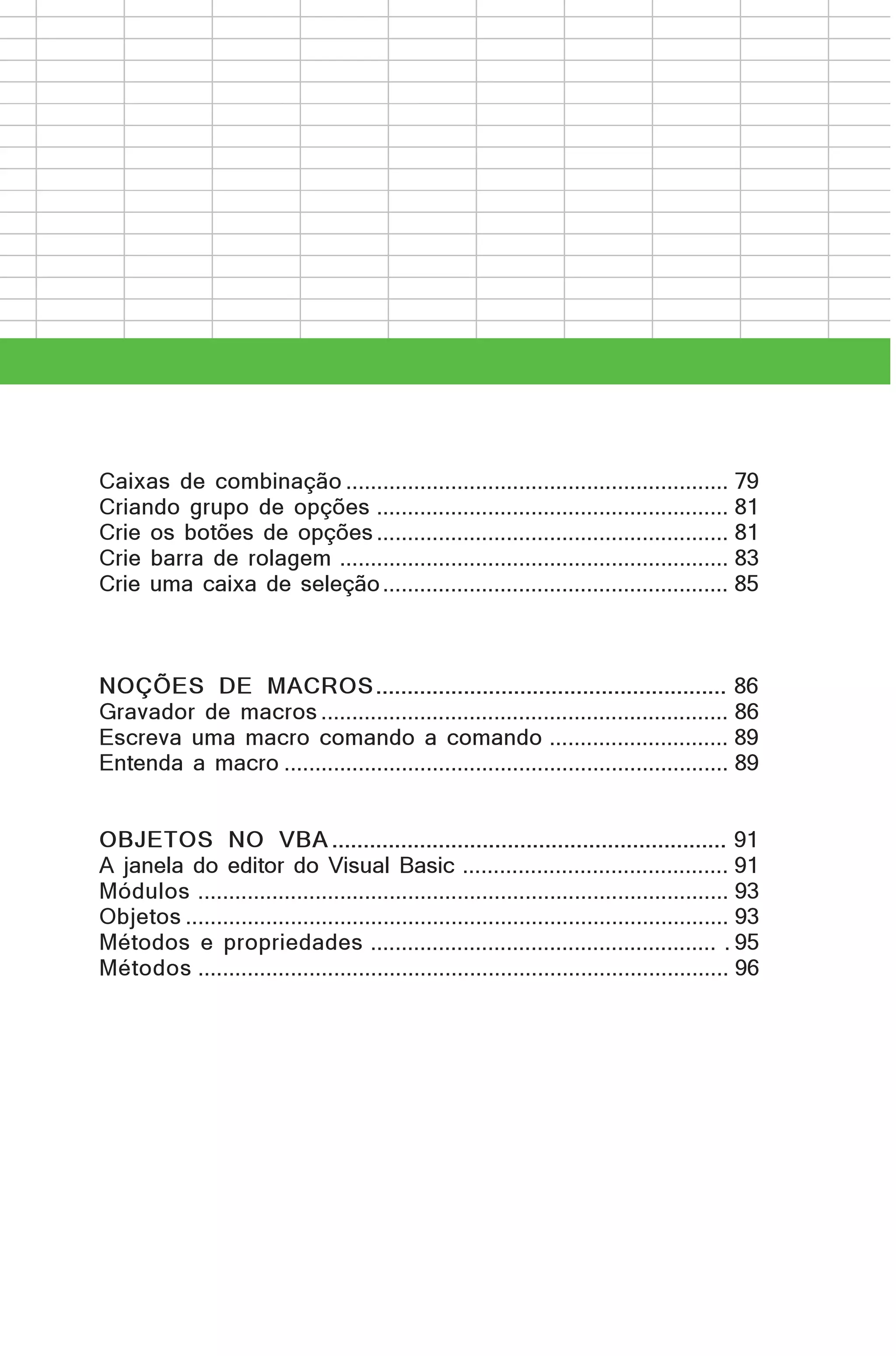 Caixas de combinação .............................................................. 79
Criando grupo de opções ......................................................... 81
Crie os botões de opções ......................................................... 81
Crie barra de rolagem ............................................................... 83
Crie uma caixa de seleção ........................................................ 85

NOÇÕES DE MACROS ........................................................ 86
Gravador de macros .................................................................. 86
Escreva uma macro comando a comando ............................. 89
Entenda a macro ........................................................................ 89
OBJETOS NO VBA ............................................................... 91
A janela do editor do Visual Basic ........................................... 91
Módulos ...................................................................................... 93
Objetos ........................................................................................ 93
Métodos e propriedades ........................................................ . 95
Métodos ...................................................................................... 96

 