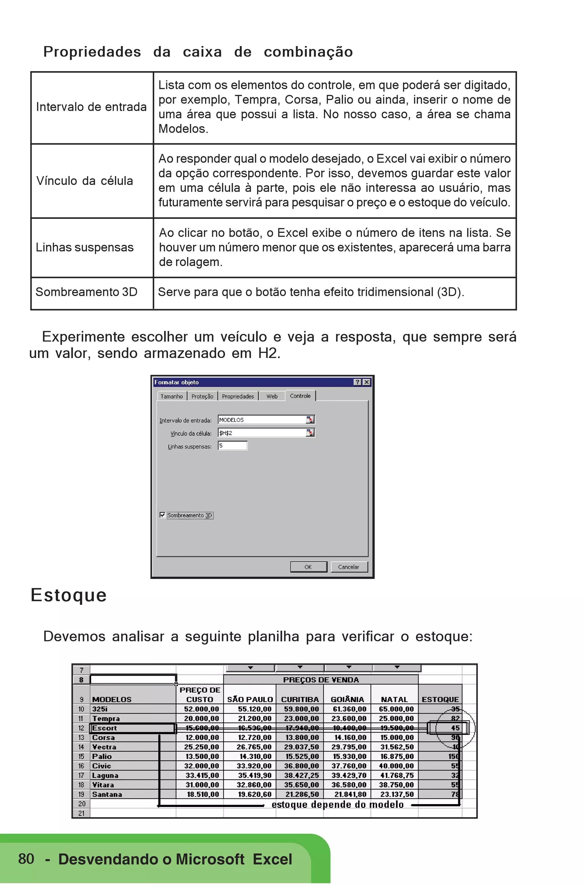 Propriedades da caixa de combinação
Lista com os elementos do controle, em que poderá ser digitado,
por exemplo, Tempra, Corsa, Palio ou ainda, inserir o nome de
Intervalo de entrada
uma área que possui a lista. No nosso caso, a área se chama
Modelos.

Vínculo da célula

Ao responder qual o modelo desejado, o Excel vai exibir o número
da opção correspondente. Por isso, devemos guardar este valor
em uma célula à parte, pois ele não interessa ao usuário, mas
futuramente servirá para pesquisar o preço e o estoque do veículo.

Linhas suspensas

Ao clicar no botão, o Excel exibe o número de itens na lista. Se
houver um número menor que os existentes, aparecerá uma barra
de rolagem.

Sombreamento 3D

Serve para que o botão tenha efeito tridimensional (3D).

Experimente escolher um veículo e veja a resposta, que sempre será
um valor, sendo armazenado em H2.

Estoque
Devemos analisar a seguinte planilha para verificar o estoque:

80 - Desvendando o Microsoft Excel

 