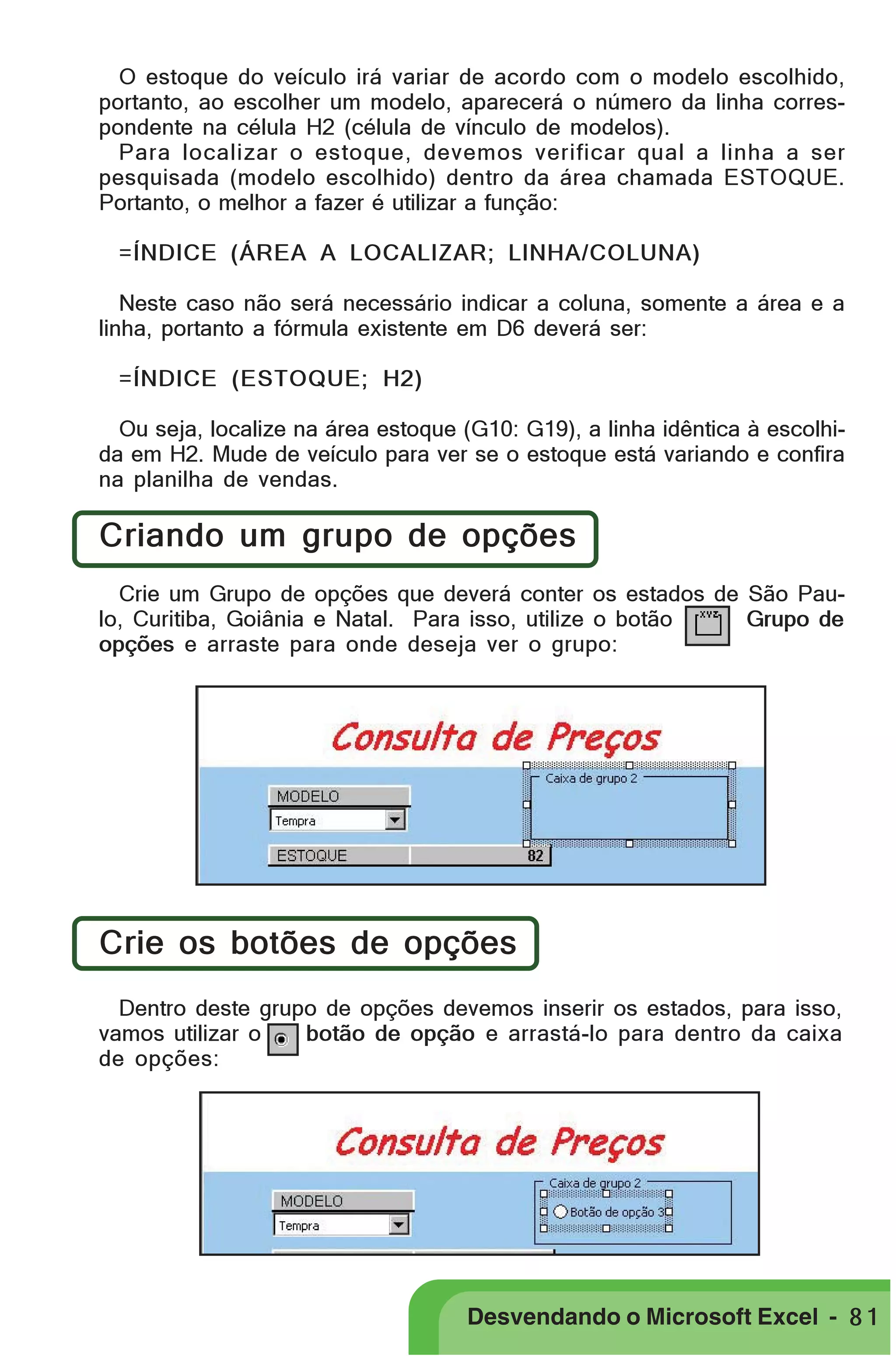 PRIMEIIROS PASSOS

O estoque do veículo irá variar de acordo com o modelo escolhido,
portanto, ao escolher um modelo, aparecerá o número da linha correspondente na célula H2 (célula de vínculo de modelos).
Para localizar o estoque, devemos verificar qual a linha a ser
pesquisada (modelo escolhido) dentro da área chamada ESTOQUE.
Portanto, o melhor a fazer é utilizar a função:
=ÍNDICE (ÁREA A LOCALIZAR; LINHA/COLUNA)
Neste caso não será necessário indicar a coluna, somente a área e a
linha, portanto a fórmula existente em D6 deverá ser:
=ÍNDICE (ESTOQUE; H2)
Ou seja, localize na área estoque (G10: G19), a linha idêntica à escolhida em H2. Mude de veículo para ver se o estoque está variando e confira
na planilha de vendas.

Criando um grupo de opções
Crie um Grupo de opções que deverá conter os estados de São Paulo, Curitiba, Goiânia e Natal. Para isso, utilize o botão
Grupo de
opções e arraste para onde deseja ver o grupo:

Crie os botões de opções
Dentro deste grupo de opções devemos inserir os estados, para isso,
vamos utilizar o
botão de opção e arrastá-lo para dentro da caixa
de opções:

Desvendando o Microsoft Excel - 8 1

 